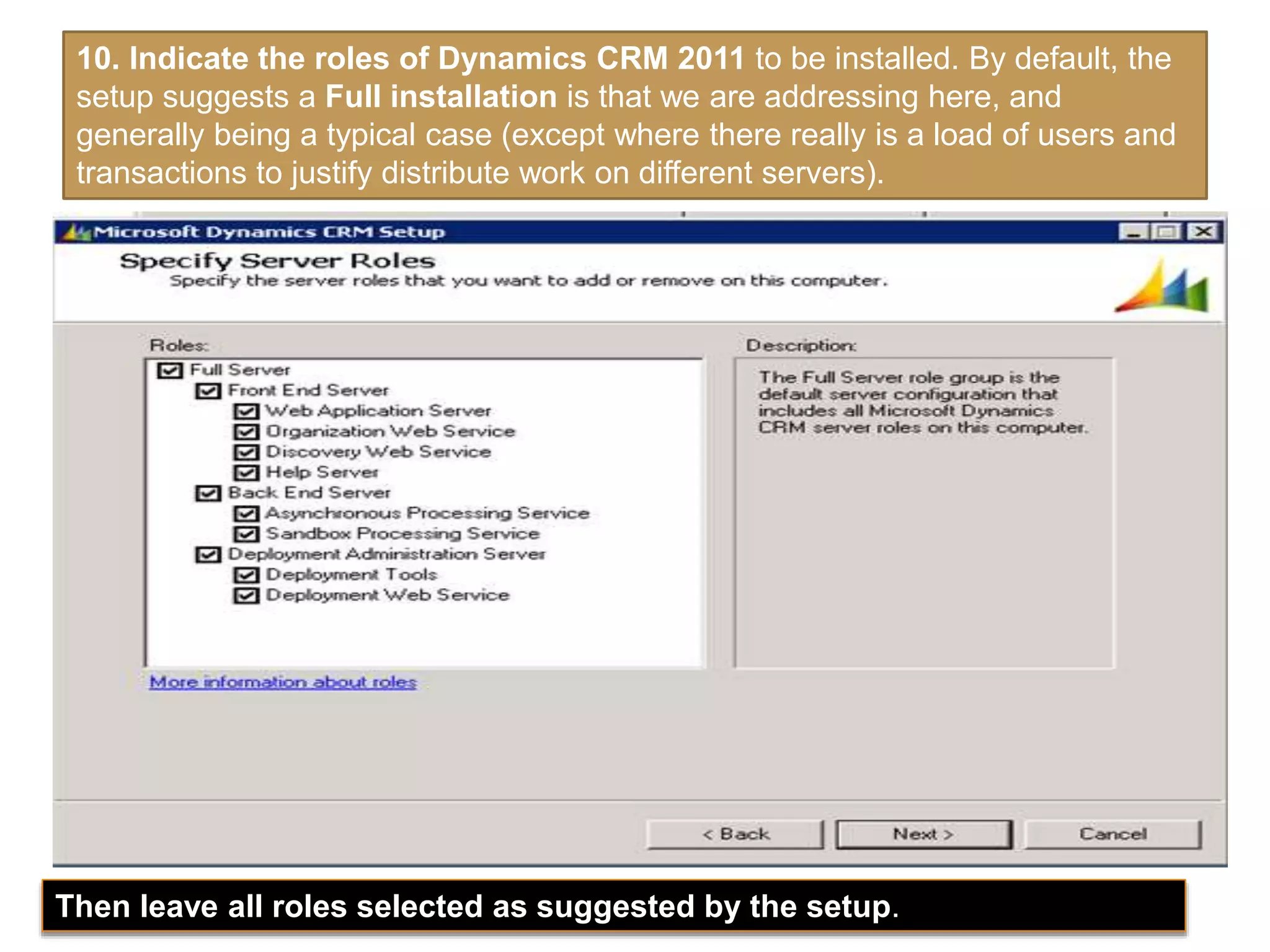 10. Indicate the roles of Dynamics CRM 2011 to be installed. By default, the
setup suggests a Full installation is that we are addressing here, and
generally being a typical case (except where there really is a load of users and
transactions to justify distribute work on different servers).
Then leave all roles selected as suggested by the setup.
 