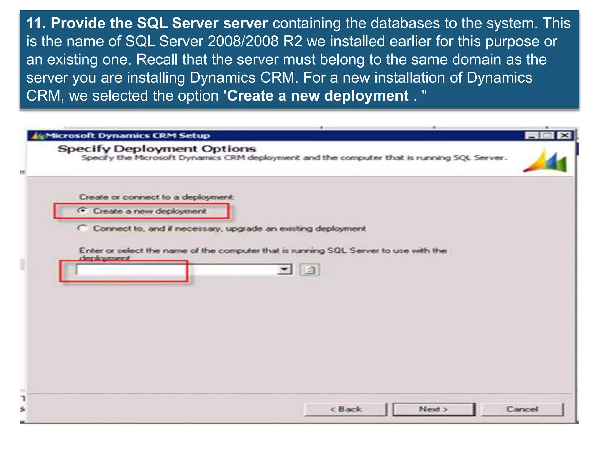 11. Provide the SQL Server server containing the databases to the system. This
is the name of SQL Server 2008/2008 R2 we installed earlier for this purpose or
an existing one. Recall that the server must belong to the same domain as the
server you are installing Dynamics CRM. For a new installation of Dynamics
CRM, we selected the option 'Create a new deployment . "
 