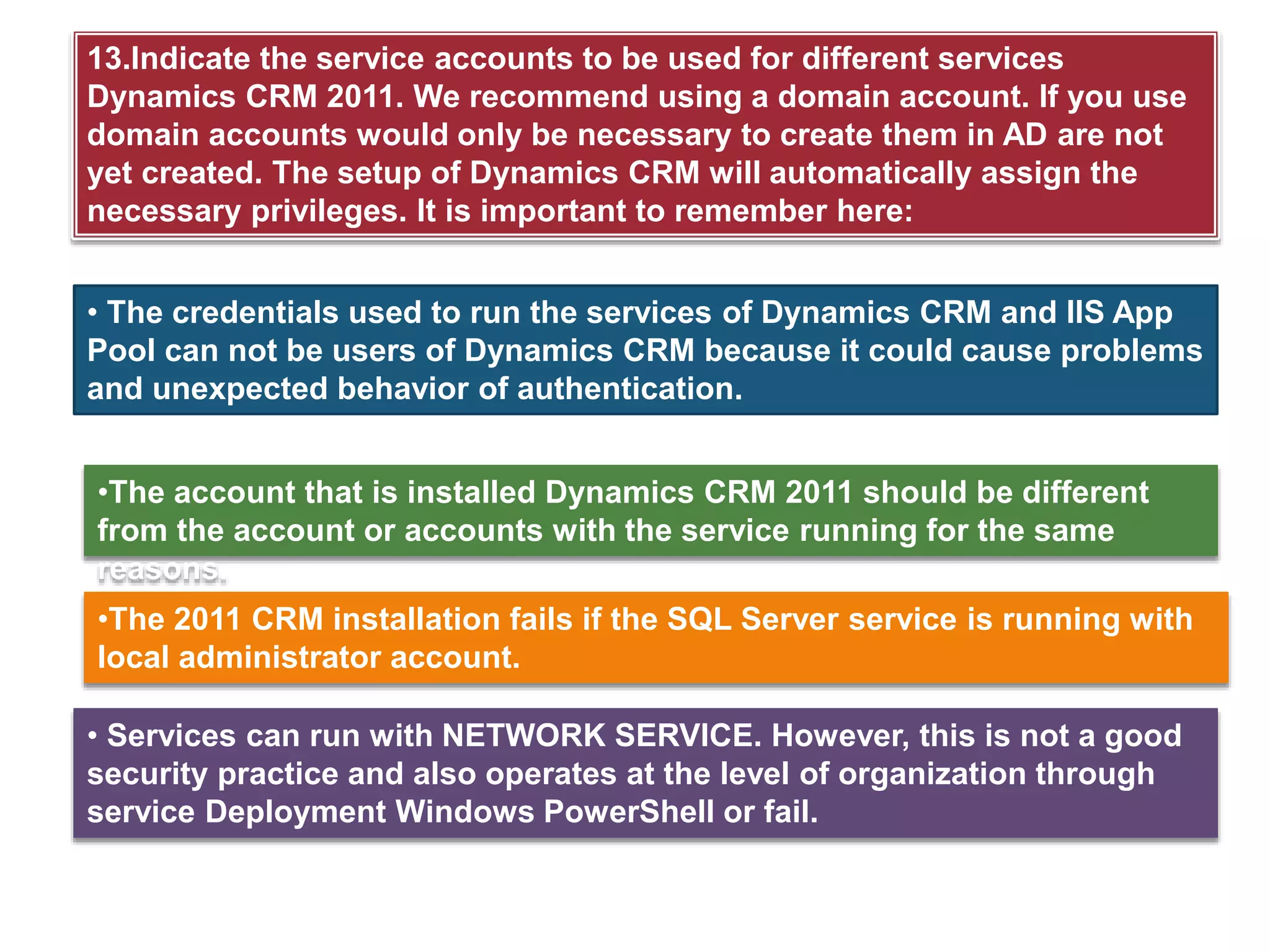13.Indicate the service accounts to be used for different services
Dynamics CRM 2011. We recommend using a domain account. If you use
domain accounts would only be necessary to create them in AD are not
yet created. The setup of Dynamics CRM will automatically assign the
necessary privileges. It is important to remember here:
• The credentials used to run the services of Dynamics CRM and IIS App
Pool can not be users of Dynamics CRM because it could cause problems
and unexpected behavior of authentication.
•The account that is installed Dynamics CRM 2011 should be different
from the account or accounts with the service running for the same
reasons.
•The 2011 CRM installation fails if the SQL Server service is running with
local administrator account.
• Services can run with NETWORK SERVICE. However, this is not a good
security practice and also operates at the level of organization through
service Deployment Windows PowerShell or fail.
 