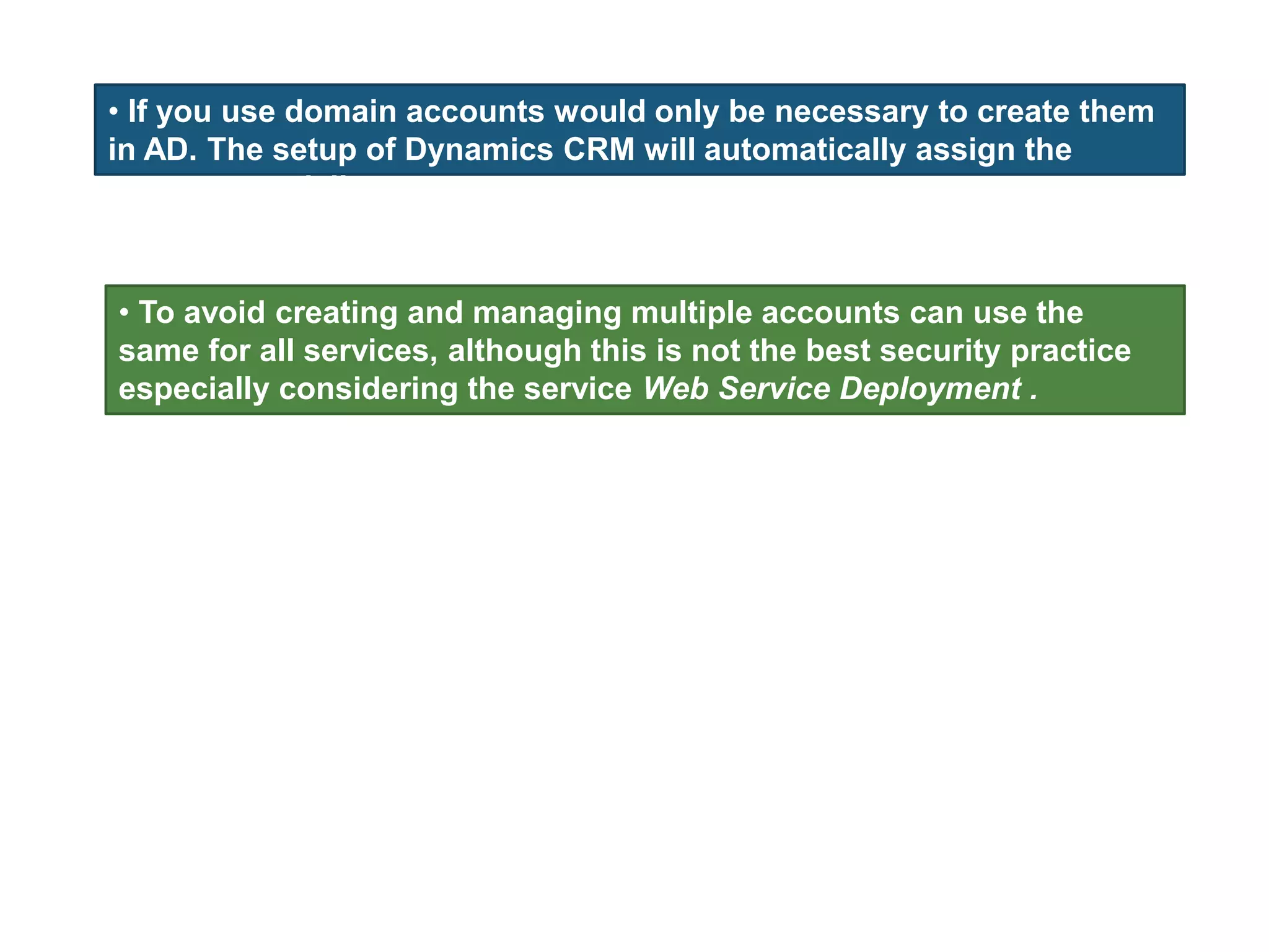 • If you use domain accounts would only be necessary to create them
in AD. The setup of Dynamics CRM will automatically assign the
necessary privileges.
• To avoid creating and managing multiple accounts can use the
same for all services, although this is not the best security practice
especially considering the service Web Service Deployment .
 