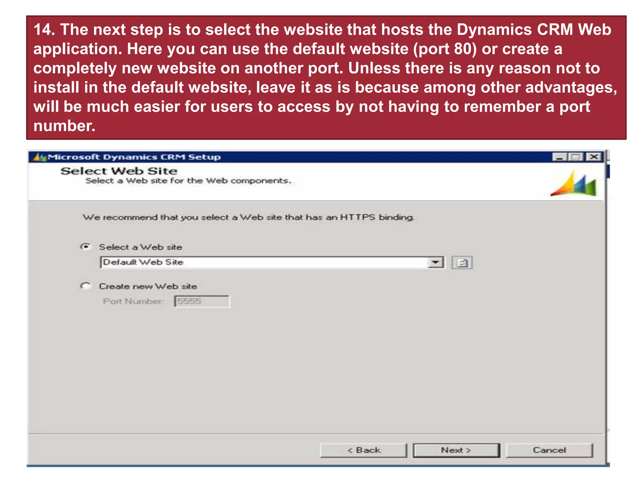 14. The next step is to select the website that hosts the Dynamics CRM Web
application. Here you can use the default website (port 80) or create a
completely new website on another port. Unless there is any reason not to
install in the default website, leave it as is because among other advantages,
will be much easier for users to access by not having to remember a port
number.
 