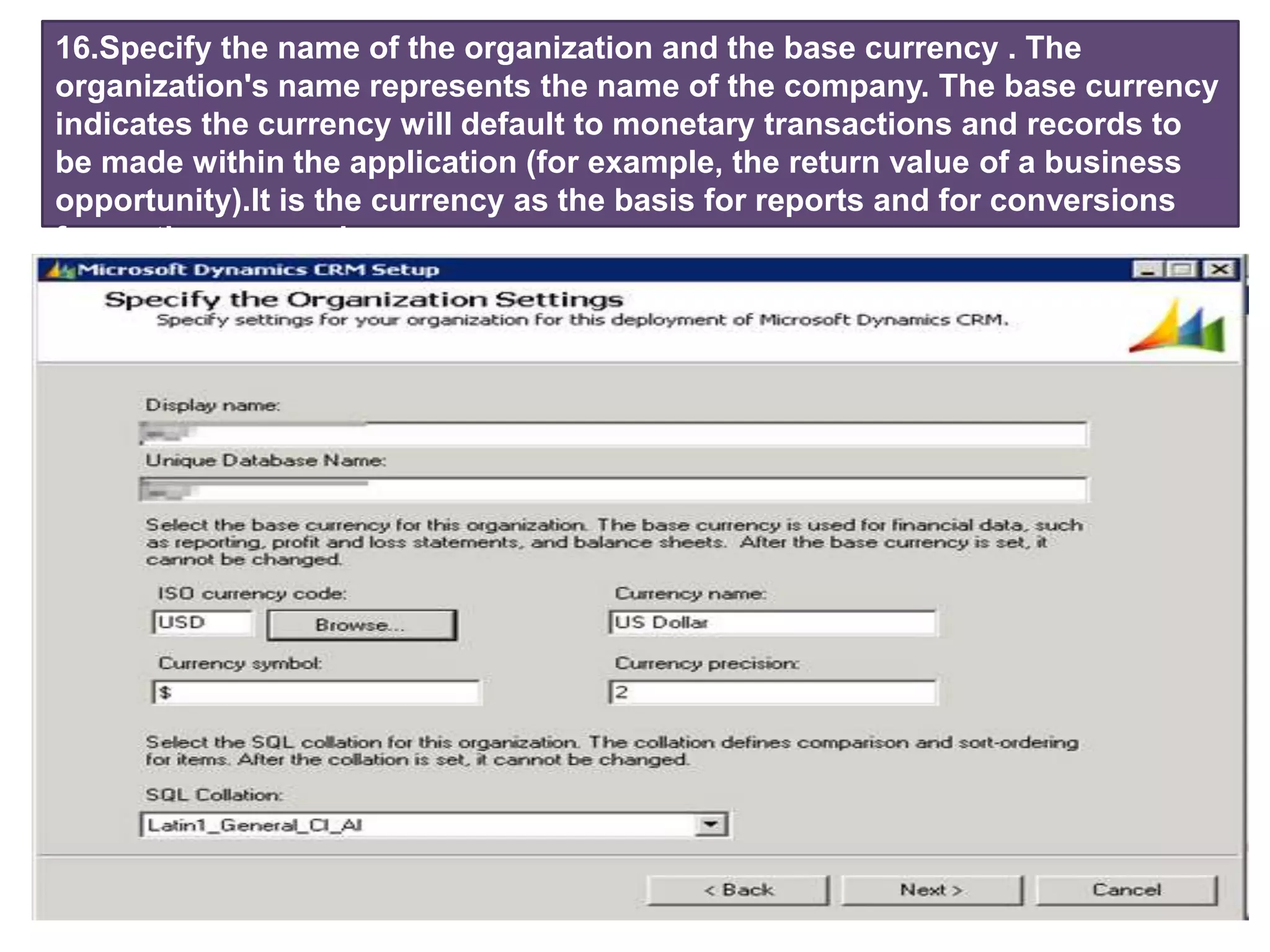 16.Specify the name of the organization and the base currency . The
organization's name represents the name of the company. The base currency
indicates the currency will default to monetary transactions and records to
be made ​​within the application (for example, the return value of a business
opportunity).It is the currency as the basis for reports and for conversions
from other currencies.
 