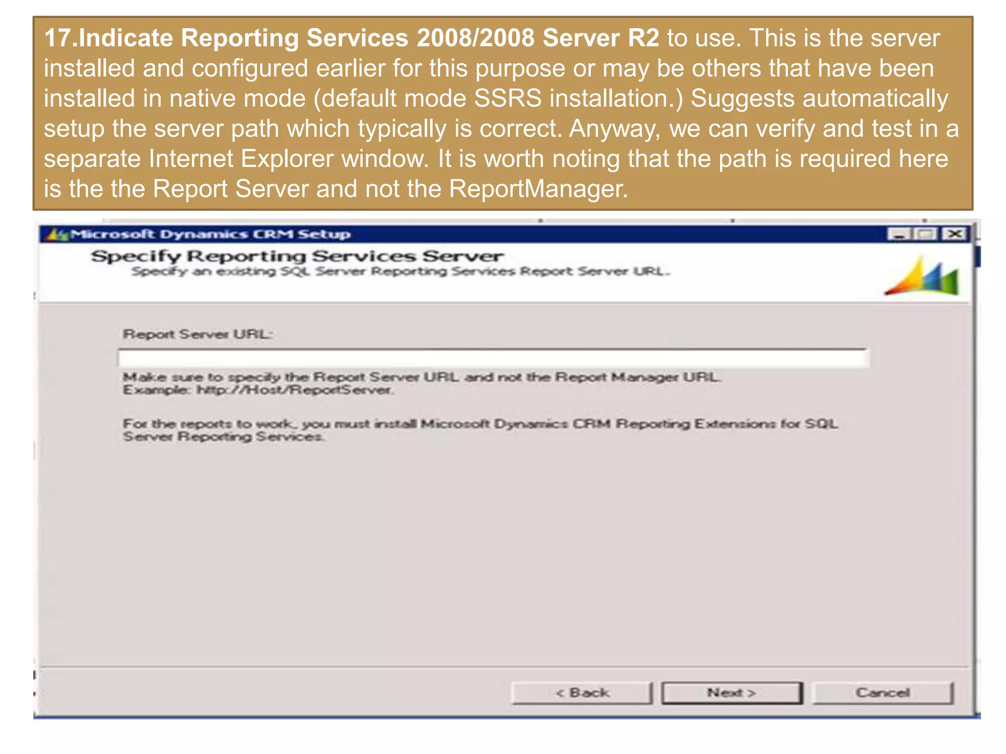 17.Indicate Reporting Services 2008/2008 Server R2 to use. This is the server
installed and configured earlier for this purpose or may be others that have been
installed in native mode (default mode SSRS installation.) Suggests automatically
setup the server path which typically is correct. Anyway, we can verify and test in a
separate Internet Explorer window. It is worth noting that the path is required here
is the the Report Server and not the ReportManager.
 