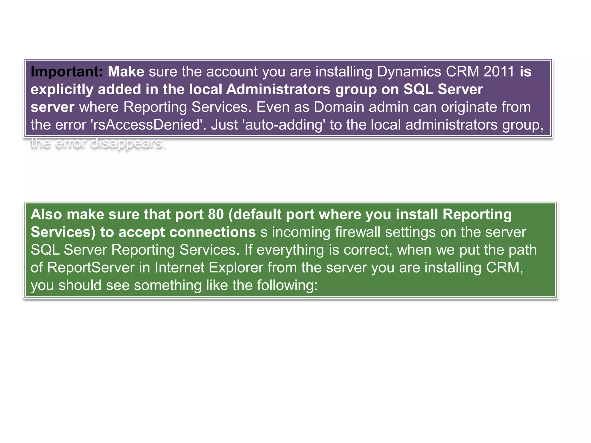 Important: Make sure the account you are installing Dynamics CRM 2011 is
explicitly added in the local Administrators group on SQL Server
server where Reporting Services. Even as Domain admin can originate from
the error 'rsAccessDenied'. Just 'auto-adding' to the local administrators group,
the error disappears.
Also make sure that port 80 (default port where you install Reporting
Services) to accept connections s incoming firewall settings on the server
SQL Server Reporting Services. If everything is correct, when we put the path
of ReportServer in Internet Explorer from the server you are installing CRM,
you should see something like the following:
 