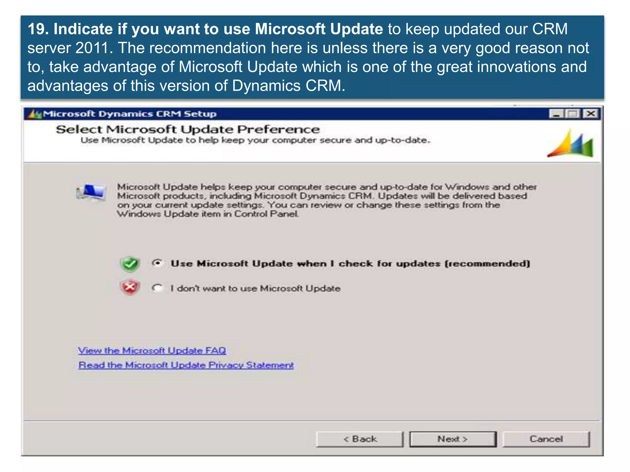 19. Indicate if you want to use Microsoft Update to keep updated our CRM
server 2011. The recommendation here is unless there is a very good reason not
to, take advantage of Microsoft Update which is one of the great innovations and
advantages of this version of Dynamics CRM.
 