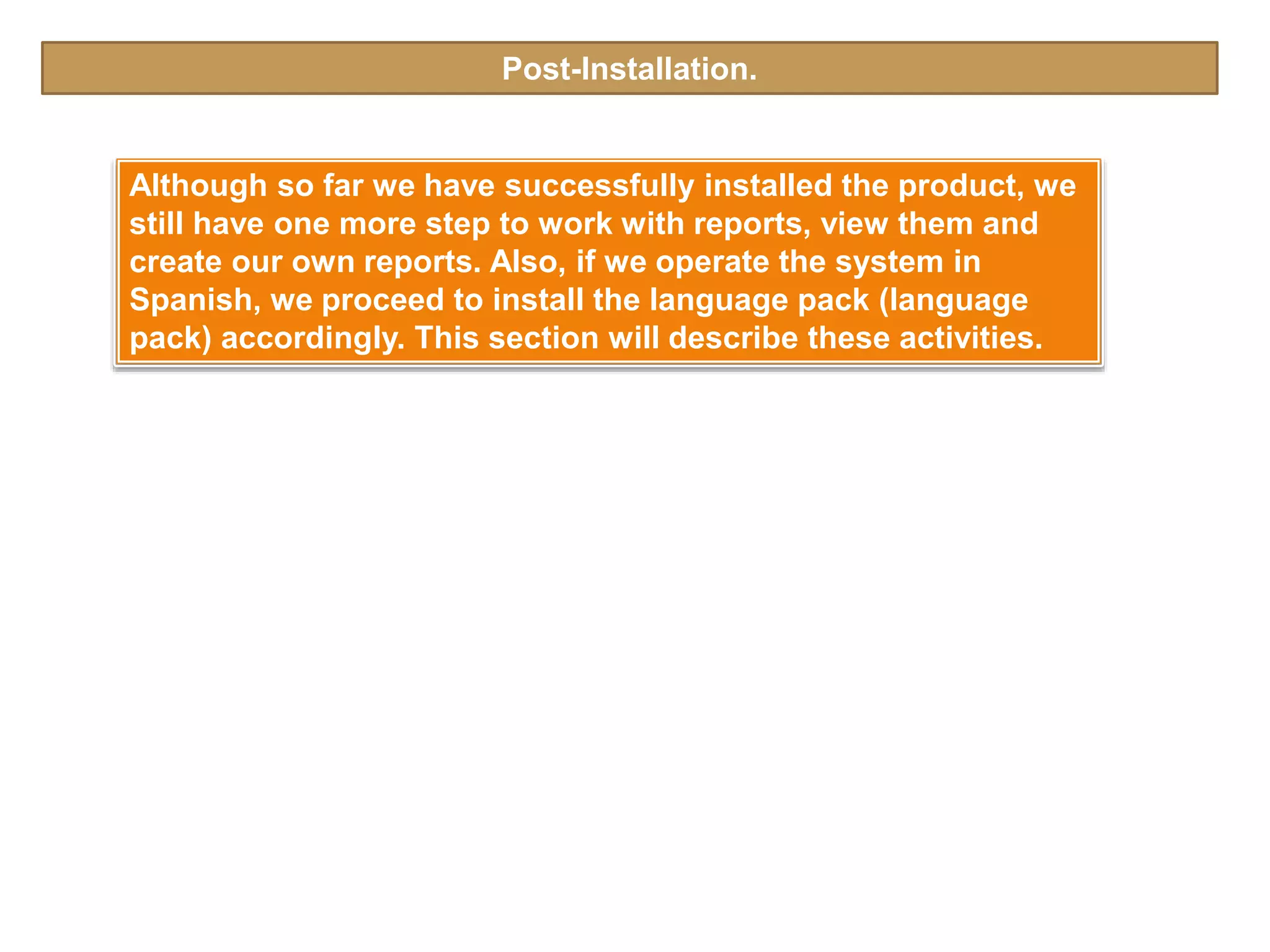Post-Installation.
Although so far we have successfully installed the product, we
still have one more step to work with reports, view them and
create our own reports. Also, if we operate the system in
Spanish, we proceed to install the language pack (language
pack) accordingly. This section will describe these activities.
 