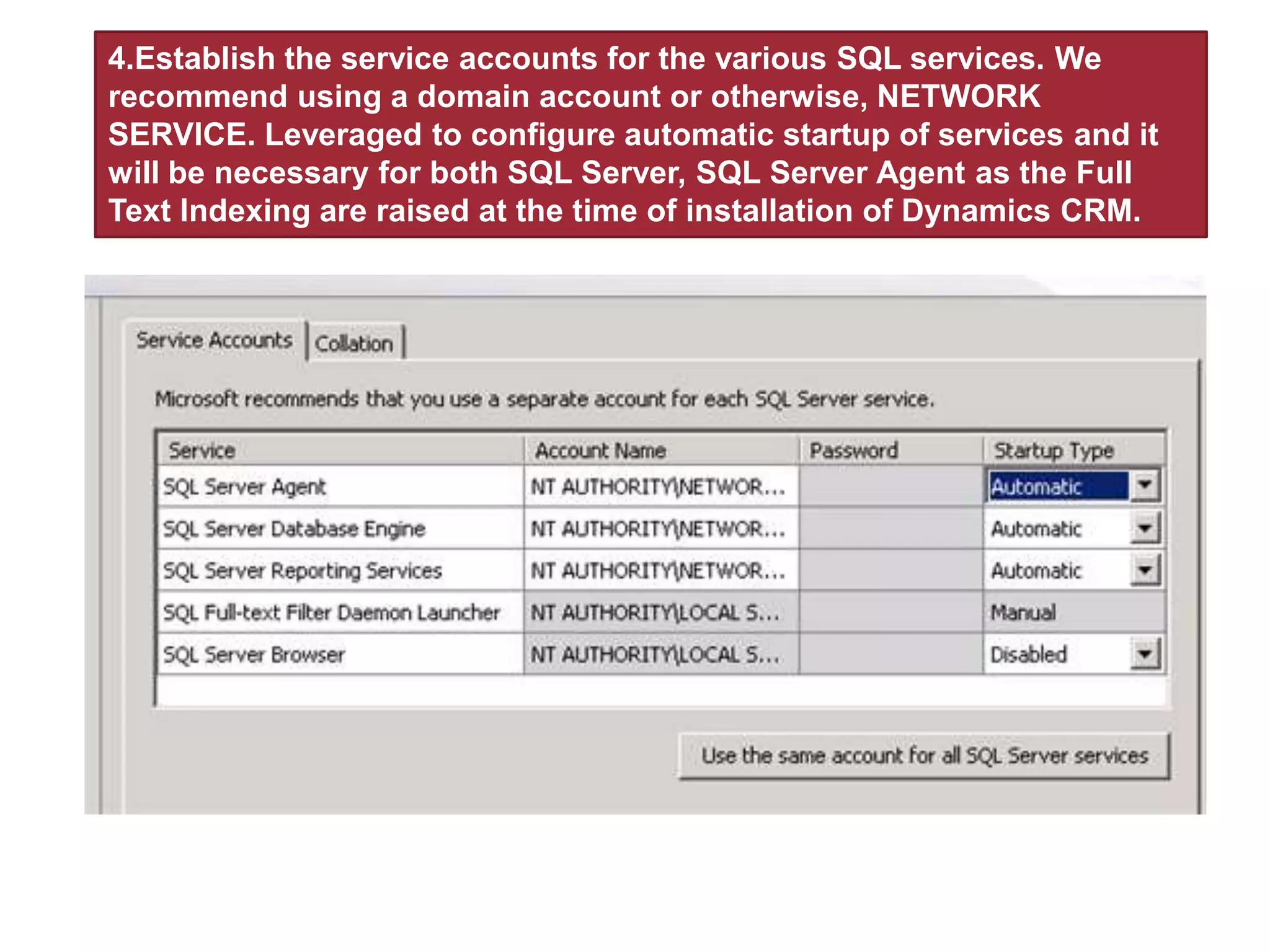 4.Establish the service accounts for the various SQL services. We
recommend using a domain account or otherwise, NETWORK
SERVICE. Leveraged to configure automatic startup of services and it
will be necessary for both SQL Server, SQL Server Agent as the Full
Text Indexing are raised at the time of installation of Dynamics CRM.
 