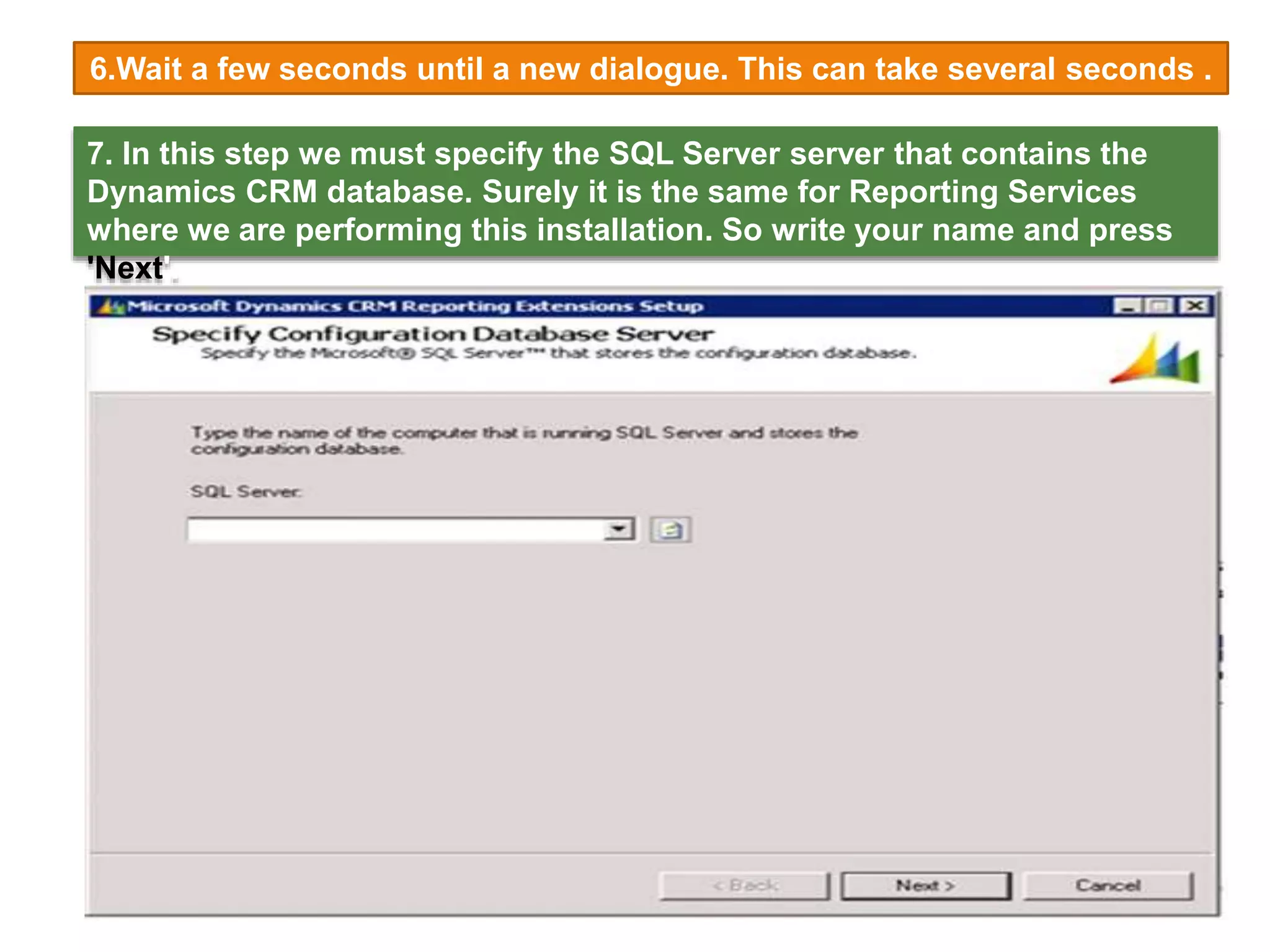 6.Wait a few seconds until a new dialogue. This can take several seconds .
7. In this step we must specify the SQL Server server that contains the
Dynamics CRM database. Surely it is the same for Reporting Services
where we are performing this installation. So write your name and press
'Next'.
 