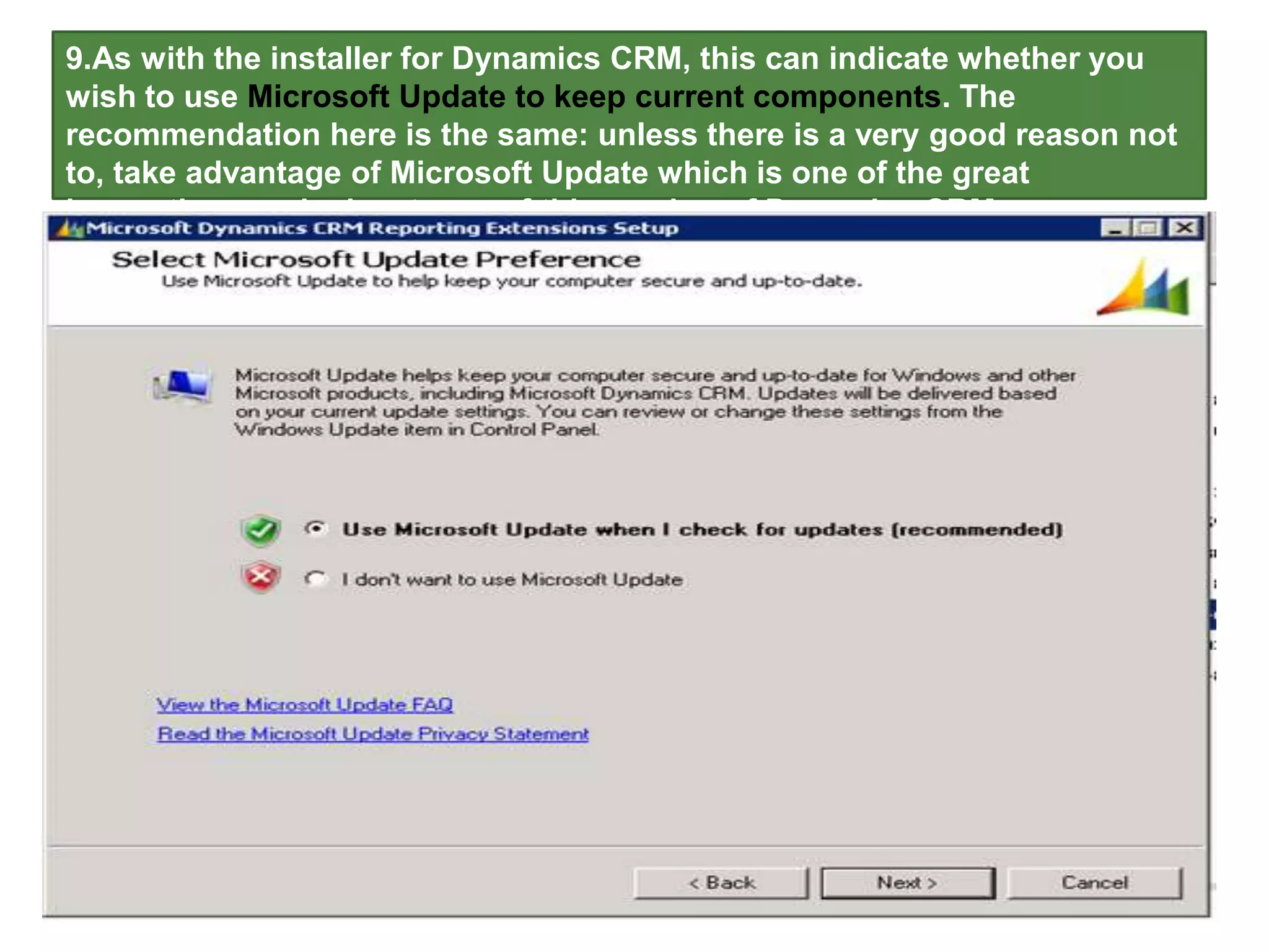 9.As with the installer for Dynamics CRM, this can indicate whether you
wish to use Microsoft Update to keep current components. The
recommendation here is the same: unless there is a very good reason not
to, take advantage of Microsoft Update which is one of the great
innovations and advantages of this version of Dynamics CRM.
 