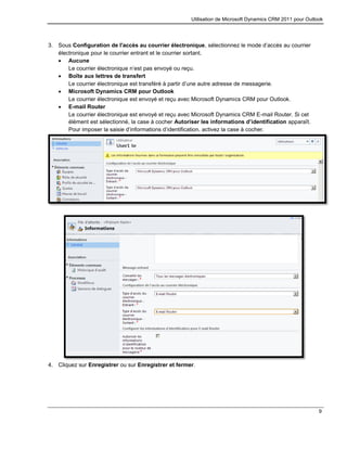 Utilisation de Microsoft Dynamics CRM 2011 pour Outlook
9
3. Sous Configuration de l'accès au courrier électronique, sélectionnez le mode d’accès au courrier
électronique pour le courrier entrant et le courrier sortant.
 Aucune
Le courrier électronique n’est pas envoyé ou reçu.
 Boîte aux lettres de transfert
Le courrier électronique est transféré à partir d’une autre adresse de messagerie.
 Microsoft Dynamics CRM pour Outlook
Le courrier électronique est envoyé et reçu avec Microsoft Dynamics CRM pour Outlook.
 E-mail Router
Le courrier électronique est envoyé et reçu avec Microsoft Dynamics CRM E-mail Router. Si cet
élément est sélectionné, la case à cocher Autoriser les informations d’identification apparaît.
Pour imposer la saisie d’informations d’identification, activez la case à cocher.
4. Cliquez sur Enregistrer ou sur Enregistrer et fermer.
 