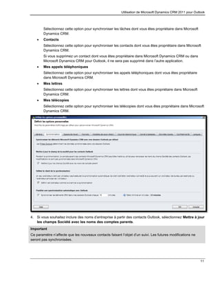 Utilisation de Microsoft Dynamics CRM 2011 pour Outlook
11
Sélectionnez cette option pour synchroniser les tâches dont vous êtes propriétaire dans Microsoft
Dynamics CRM.
 Contacts
Sélectionnez cette option pour synchroniser les contacts dont vous êtes propriétaire dans Microsoft
Dynamics CRM.
Si vous supprimez un contact dont vous êtes propriétaire dans Microsoft Dynamics CRM ou dans
Microsoft Dynamics CRM pour Outlook, il ne sera pas supprimé dans l’autre application.
 Mes appels téléphoniques
Sélectionnez cette option pour synchroniser les appels téléphoniques dont vous êtes propriétaire
dans Microsoft Dynamics CRM.
 Mes lettres
Sélectionnez cette option pour synchroniser les lettres dont vous êtes propriétaire dans Microsoft
Dynamics CRM.
 Mes télécopies
Sélectionnez cette option pour synchroniser les télécopies dont vous êtes propriétaire dans Microsoft
Dynamics CRM.
4. Si vous souhaitez inclure des noms d’entreprise à partir des contacts Outlook, sélectionnez Mettre à jour
les champs Société avec les noms des comptes parents.
Important
Ce paramètre n’affecte que les nouveaux contacts faisant l’objet d’un suivi. Les futures modifications ne
seront pas synchronisées.
 