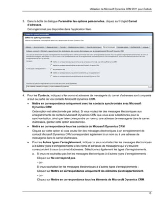 Utilisation de Microsoft Dynamics CRM 2011 pour Outlook
13
3. Dans la boîte de dialogue Paramétrer les options personnelles, cliquez sur l’onglet Carnet
d’adresses.
Cet onglet n’est pas disponible dans l’application Web.
4. Pour les Contacts, indiquez si les noms et adresses de messagerie du carnet d’adresses sont comparés
à tout ou partie de vos contacts Microsoft Dynamics CRM.
 Mettre en correspondance uniquement avec les contacts synchronisée avec Microsoft
Dynamics CRM
Cette option est sélectionnée par défaut. Si vous voulez lier des messages électroniques aux
enregistrements de contacts Microsoft Dynamics CRM que vous avez sélectionnés pour la
synchronisation, ainsi que faire correspondre un nom ou une adresse de messagerie dans le carnet
d’adresses, gardez cette option sélectionnée.
 Mettre en correspondance tous les contacts de Microsoft Dynamics CRM
Cliquez sur cette option si vous voulez lier des messages électroniques à un enregistrement de
contact Microsoft Dynamics CRM correspondant également à un nom ou à une adresse de
messagerie dans le carnet d’adresses.
 Pour les Autres types d’enregistrement, indiquez si vous souhaitez lier les messages électroniques
à d’autres types d’enregistrements si les noms et adresses de messagerie qui s’y trouvent
correspondent à ceux du carnet d’adresses. Sélectionnez également les types d’enregistrements.
a. Si vous ne souhaitez pas lier les messages électroniques à d’autres types d’enregistrements :
Cliquez sur Ne correspond pas.
- ou -
Si vous souhaitez lier les messages électroniques à d’autres types d’enregistrements :
Cliquez sur Mettre en correspondance uniquement les éléments qui m’appartiennent.
- ou -
Cliquez sur Mettre en correspondance tous les éléments de Microsoft Dynamics CRM.
 