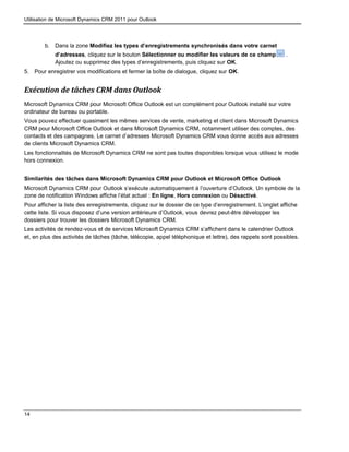 Utilisation de Microsoft Dynamics CRM 2011 pour Outlook
14
b. Dans la zone Modifiez les types d’enregistrements synchronisés dans votre carnet
d’adresses, cliquez sur le bouton Sélectionner ou modifier les valeurs de ce champ .
Ajoutez ou supprimez des types d’enregistrements, puis cliquez sur OK.
5. Pour enregistrer vos modifications et fermer la boîte de dialogue, cliquez sur OK.
Exécution de tâches CRM dans Outlook
Microsoft Dynamics CRM pour Microsoft Office Outlook est un complément pour Outlook installé sur votre
ordinateur de bureau ou portable.
Vous pouvez effectuer quasiment les mêmes services de vente, marketing et client dans Microsoft Dynamics
CRM pour Microsoft Office Outlook et dans Microsoft Dynamics CRM, notamment utiliser des comptes, des
contacts et des campagnes. Le carnet d’adresses Microsoft Dynamics CRM vous donne accès aux adresses
de clients Microsoft Dynamics CRM.
Les fonctionnalités de Microsoft Dynamics CRM ne sont pas toutes disponibles lorsque vous utilisez le mode
hors connexion.
Similarités des tâches dans Microsoft Dynamics CRM pour Outlook et Microsoft Office Outlook
Microsoft Dynamics CRM pour Outlook s’exécute automatiquement à l’ouverture d’Outlook. Un symbole de la
zone de notification Windows affiche l’état actuel : En ligne, Hors connexion ou Désactivé.
Pour afficher la liste des enregistrements, cliquez sur le dossier de ce type d’enregistrement. L’onglet affiche
cette liste. Si vous disposez d’une version antérieure d’Outlook, vous devrez peut-être développer les
dossiers pour trouver les dossiers Microsoft Dynamics CRM.
Les activités de rendez-vous et de services Microsoft Dynamics CRM s’affichent dans le calendrier Outlook
et, en plus des activités de tâches (tâche, télécopie, appel téléphonique et lettre), des rappels sont possibles.
 