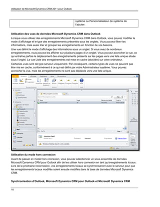 Utilisation de Microsoft Dynamics CRM 2011 pour Outlook
16
système ou Personnalisateur de système de
l’ajouter.
Utilisation des vues de données Microsoft Dynamics CRM dans Outlook
Lorsque vous utilisez des enregistrements Microsoft Dynamics CRM dans Outlook, vous pouvez modifier le
mode d’affichage et le type des enregistrements présentés sous les onglets. Vous pouvez filtrer les
informations, mais aussi trier et grouper les enregistrements en fonction de vos besoins.
Une vue définit le mode d’affichage des informations sous un onglet. Si vous avez de nombreux
enregistrements, vous pouvez les afficher sur plusieurs pages d’un onglet. Vous pouvez accrocher la vue, ce
qui entraîne parfois le déplacement des enregistrements présents sur les pages vers une liste unique située
sous l’onglet. La vue Liste des enregistrements est mise en cache (stockée) sur votre ordinateur.
Certaines vues sont de type serveur uniquement. Par conséquent, certains types de vues ne peuvent pas
être mis en cache, conformément à ce qui est défini par votre Administrateur système. Vous pouvez
accrocher la vue, mais les enregistrements ne sont pas déplacés vers une liste unique.
Utilisation du mode hors connexion
Avant de passer en mode hors connexion, vous pouvez sélectionner un sous-ensemble de données
Microsoft Dynamics CRM pour Outlook afin de les utiliser hors connexion en tant qu’enregistrements locaux.
Lors de la prochaine reconnexion, vos enregistrements locaux se synchroniseront avec le serveur pour que
les enregistrements locaux modifiés soient ensuite modifiés dans la base de données Microsoft Dynamics
CRM.
Synchronisation d’Outlook, Microsoft Dynamics CRM pour Outlook et Microsoft Dynamics CRM
 