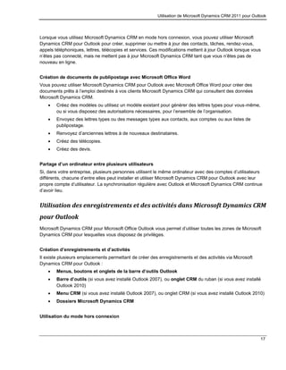 Utilisation de Microsoft Dynamics CRM 2011 pour Outlook
17
Lorsque vous utilisez Microsoft Dynamics CRM en mode hors connexion, vous pouvez utiliser Microsoft
Dynamics CRM pour Outlook pour créer, supprimer ou mettre à jour des contacts, tâches, rendez-vous,
appels téléphoniques, lettres, télécopies et services. Ces modifications mettent à jour Outlook lorsque vous
n’êtes pas connecté, mais ne mettent pas à jour Microsoft Dynamics CRM tant que vous n’êtes pas de
nouveau en ligne.
Création de documents de publipostage avec Microsoft Office Word
Vous pouvez utiliser Microsoft Dynamics CRM pour Outlook avec Microsoft Office Word pour créer des
documents prêts à l’emploi destinés à vos clients Microsoft Dynamics CRM qui consultent des données
Microsoft Dynamics CRM.
 Créez des modèles ou utilisez un modèle existant pour générer des lettres types pour vous-même,
ou si vous disposez des autorisations nécessaires, pour l’ensemble de l’organisation.
 Envoyez des lettres types ou des messages types aux contacts, aux comptes ou aux listes de
publipostage.
 Renvoyez d’anciennes lettres à de nouveaux destinataires.
 Créez des télécopies.
 Créez des devis.
Partage d’un ordinateur entre plusieurs utilisateurs
Si, dans votre entreprise, plusieurs personnes utilisent le même ordinateur avec des comptes d’utilisateurs
différents, chacune d’entre elles peut installer et utiliser Microsoft Dynamics CRM pour Outlook avec leur
propre compte d’utilisateur. La synchronisation régulière avec Outlook et Microsoft Dynamics CRM continue
d’avoir lieu.
Utilisation des enregistrements et des activités dans Microsoft Dynamics CRM
pour Outlook
Microsoft Dynamics CRM pour Microsoft Office Outlook vous permet d’utiliser toutes les zones de Microsoft
Dynamics CRM pour lesquelles vous disposez de privilèges.
Création d’enregistrements et d’activités
Il existe plusieurs emplacements permettant de créer des enregistrements et des activités via Microsoft
Dynamics CRM pour Outlook :
 Menus, boutons et onglets de la barre d’outils Outlook
 Barre d’outils (si vous avez installé Outlook 2007), ou onglet CRM du ruban (si vous avez installé
Outlook 2010)
 Menu CRM (si vous avez installé Outlook 2007), ou onglet CRM (si vous avez installé Outlook 2010)
 Dossiers Microsoft Dynamics CRM
Utilisation du mode hors connexion
 