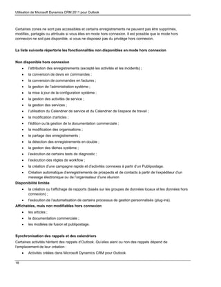 Utilisation de Microsoft Dynamics CRM 2011 pour Outlook
18
Certaines zones ne sont pas accessibles et certains enregistrements ne peuvent pas être supprimés,
modifiés, partagés ou attribués si vous êtes en mode hors connexion. Il est possible que le mode hors
connexion ne soit pas disponible, si vous ne disposez pas du privilège hors connexion.
La liste suivante répertorie les fonctionnalités non disponibles en mode hors connexion
Non disponible hors connexion
 l’attribution des enregistrements (excepté les activités et les incidents) ;
 la conversion de devis en commandes ;
 la conversion de commandes en factures ;
 la gestion de l’administration système ;
 la mise à jour de la configuration système ;
 la gestion des activités de service ;
 la gestion des services ;
 l’utilisation du Calendrier de service et du Calendrier de l’espace de travail ;
 la modification d’articles ;
 l’édition ou la gestion de la documentation commerciale ;
 la modification des organisations ;
 le partage des enregistrements ;
 la détection des enregistrements en double ;
 la gestion des tâches système ;
 l’exécution de certains tests de diagnostic ;
 l’exécution des règles de workflow ;
 la création d’une campagne rapide et d’activités connexes à partir d’un Publipostage.
 Création automatique d’enregistrements de prospects et de contacts à partir de l’expéditeur d’un
message électronique ou de l’organisateur d’une réunion
Disponibilité limitée
 la création ou l’affichage de rapports (basés sur les groupes de données locaux et les données hors
connexion) ;
 l’exécution de l’automatisation de certains processus de gestion personnalisés (plug-ins).
Affichables, mais non modifiables hors connexion
 les articles ;
 la documentation commerciale ;
 les modèles de fusion et publipostage.
Synchronisation des rappels et des calendriers
Certaines activités héritent des rappels d’Outlook. Qu’elles aient ou non des rappels dépend de
l’emplacement de leur création :
 Activités créées dans Microsoft Dynamics CRM pour Outlook
 