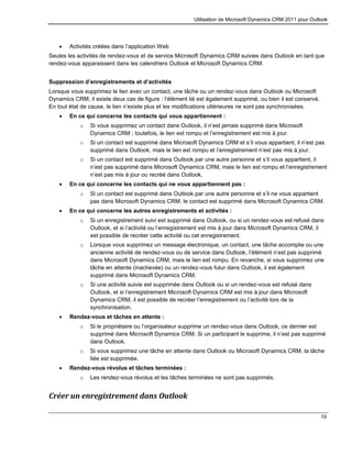 Utilisation de Microsoft Dynamics CRM 2011 pour Outlook
19
 Activités créées dans l’application Web
Seules les activités de rendez-vous et de service Microsoft Dynamics CRM suivies dans Outlook en tant que
rendez-vous apparaissent dans les calendriers Outlook et Microsoft Dynamics CRM.
Suppression d’enregistrements et d’activités
Lorsque vous supprimez le lien avec un contact, une tâche ou un rendez-vous dans Outlook ou Microsoft
Dynamics CRM, il existe deux cas de figure : l’élément lié est également supprimé, ou bien il est conservé.
En tout état de cause, le lien n’existe plus et les modifications ultérieures ne sont pas synchronisées.
 En ce qui concerne les contacts qui vous appartiennent :
o Si vous supprimez un contact dans Outlook, il n’est jamais supprimé dans Microsoft
Dynamics CRM ; toutefois, le lien est rompu et l’enregistrement est mis à jour.
o Si un contact est supprimé dans Microsoft Dynamics CRM et s’il vous appartient, il n’est pas
supprimé dans Outlook, mais le lien est rompu et l’enregistrement n’est pas mis à jour.
o Si un contact est supprimé dans Outlook par une autre personne et s’il vous appartient, il
n’est pas supprimé dans Microsoft Dynamics CRM, mais le lien est rompu et l’enregistrement
n’est pas mis à jour ou recréé dans Outlook.
 En ce qui concerne les contacts qui ne vous appartiennent pas :
o Si un contact est supprimé dans Outlook par une autre personne et s’il ne vous appartient
pas dans Microsoft Dynamics CRM, le contact est supprimé dans Microsoft Dynamics CRM.
 En ce qui concerne les autres enregistrements et activités :
o Si un enregistrement suivi est supprimé dans Outlook, ou si un rendez-vous est refusé dans
Outlook, et si l’activité ou l’enregistrement est mis à jour dans Microsoft Dynamics CRM, il
est possible de recréer cette activité ou cet enregistrement.
o Lorsque vous supprimez un message électronique, un contact, une tâche accomplie ou une
ancienne activité de rendez-vous ou de service dans Outlook, l’élément n’est pas supprimé
dans Microsoft Dynamics CRM, mais le lien est rompu. En revanche, si vous supprimez une
tâche en attente (inachevée) ou un rendez-vous futur dans Outlook, il est également
supprimé dans Microsoft Dynamics CRM.
o Si une activité suivie est supprimée dans Outlook ou si un rendez-vous est refusé dans
Outlook, et si l’enregistrement Microsoft Dynamics CRM est mis à jour dans Microsoft
Dynamics CRM, il est possible de recréer l’enregistrement ou l’activité lors de la
synchronisation.
 Rendez-vous et tâches en attente :
o Si le propriétaire ou l’organisateur supprime un rendez-vous dans Outlook, ce dernier est
supprimé dans Microsoft Dynamics CRM. Si un participant le supprime, il n’est pas supprimé
dans Outlook.
o Si vous supprimez une tâche en attente dans Outlook ou Microsoft Dynamics CRM, la tâche
liée est supprimée.
 Rendez-vous révolus et tâches terminées :
o Les rendez-vous révolus et les tâches terminées ne sont pas supprimés.
Créer un enregistrement dans Outlook
 
