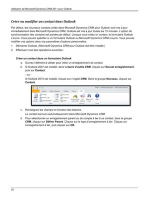 Utilisation de Microsoft Dynamics CRM 2011 pour Outlook
20
Créer ou modifier un contact dans Outlook
Par défaut, les nouveaux contacts créés dans Microsoft Dynamics CRM pour Outlook sont mis à jour
immédiatement dans Microsoft Dynamics CRM. Outlook est mis à jour toutes les 15 minutes. L’option de
synchronisation des contacts est activée par défaut. Lorsque vous créez un contact, le formulaire Outlook
s’ouvre. Vous pouvez spécifier si un formulaire Outlook ou Microsoft Dynamics CRM s’ouvre. Vous pouvez
modifier vos options dans vos paramètres d’options personnelles.
1. Démarrez Outlook. (Microsoft Dynamics CRM pour Outlook doit être installé.)
2. Effectuez l’une des opérations suivantes :
Créer un contact dans un formulaire Outlook
a. Ouvrez l’élément à utiliser pour créer un enregistrement de contact.
b. Si Outlook 2007 est installé, dans la barre d’outils CRM, cliquez sur Nouvel enregistrement,
puis sur Contact.
- ou -
Si Outlook 2010 est installé, cliquez sur l’onglet CRM. Dans le groupe Nouveau, cliquez sur
Contact.
c. Renseignez les champs en fonction des besoins.
Le contact est suivi automatiquement dans Microsoft Dynamics CRM.
d. Pour sélectionner un enregistrement parent ou de compte à lier à ce contact, dans le groupe
CRM, cliquez sur Définir Parent. Cliquez sur le type d’enregistrement à lier. Cliquez sur
l’enregistrement à lier, puis cliquez sur OK.
 