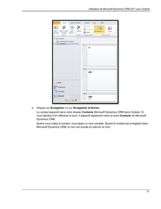 Utilisation de Microsoft Dynamics CRM 2011 pour Outlook
21
e. Cliquez sur Enregistrer ou sur Enregistrer et fermer.
Le contact apparaît dans votre dossier Contacts Microsoft Dynamics CRM dans Outlook. Si
vous décidez d’en effectuer le suivi, il apparaît également dans la zone Contacts de Microsoft
Dynamics CRM.
Quand vous créez le contact, vous tapez un nom complet. Quand le contact est enregistré dans
Microsoft Dynamics CRM, le nom est scindé en prénom et nom.
 