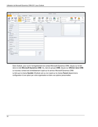 Utilisation de Microsoft Dynamics CRM 2011 pour Outlook
22
Dans Outlook, pour ouvrir l’enregistrement de contact Microsoft Dynamics CRM, cliquez sur le lien
dans le volet Microsoft Dynamics CRM. Ou, dans le groupe CRM, cliquez sur Afficher dans CRM.
Le nouveau contact est immédiatement copié sur le serveur Microsoft Dynamics CRM.
Le fait que le champ Société d’Outlook soit ou non copié sur le champ Parent dépend de la
configuration d’une option par votre organisation et dans vos options personnelles.
 