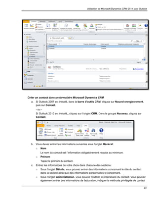 Utilisation de Microsoft Dynamics CRM 2011 pour Outlook
23
Créer un contact dans un formulaire Microsoft Dynamics CRM
a. Si Outlook 2007 est installé, dans la barre d’outils CRM, cliquez sur Nouvel enregistrement,
puis sur Contact.
- ou -
Si Outlook 2010 est installé,, cliquez sur l’onglet CRM. Dans le groupe Nouveau, cliquez sur
Contact.
b. Vous devez entrer les informations suivantes sous l’onglet Général :
o Nom
Le nom du contact est l’information obligatoirement requise au minimum.
o Prénom
Tapez le prénom du contact.
c. Entrez les informations de votre choix dans chacune des sections :
o Sous l’onglet Détails, vous pouvez entrer des informations concernant le rôle du contact
dans la société ainsi que des informations personnelles le concernant.
o Sous l’onglet Administration, vous pouvez modifier le propriétaire du contact. Vous pouvez
également entrer des informations de facturation, indiquer la méthode privilégiée de contact
 