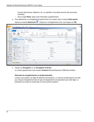 Utilisation de Microsoft Dynamics CRM 2011 pour Outlook
24
(courrier électronique, téléphone, etc.) ou spécifier s’il souhaite recevoir des documents
marketing.
o Sous l’onglet Notes, tapez toute information supplémentaire.
d. Pour sélectionner un enregistrement parent à lier à ce contact, dans le champ Client parent,
cliquez sur bouton Recherche . Cliquez sur l’enregistrement à lier, puis cliquez sur OK.
e. Cliquez sur Enregistrer ou sur Enregistrer et fermer.
Le contact apparaît dans votre dossier Contacts Microsoft Dynamics CRM dans Outlook.
Résoudre les enregistrements en double potentiels.
Lorsque vous publiez une règle de détection des doublons, un code de correspondance est créé
pour chaque enregistrement dans le type d’enregistrement correspondant pour cette règle. La
publication se produit en arrière-plan en tant que tâche système.
 