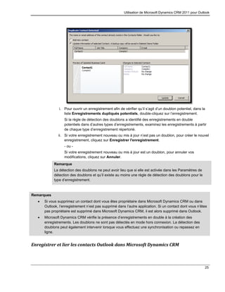 Utilisation de Microsoft Dynamics CRM 2011 pour Outlook
25
i. Pour ouvrir un enregistrement afin de vérifier qu’il s’agit d’un doublon potentiel, dans la
liste Enregistrements dupliqués potentiels, double-cliquez sur l’enregistrement.
Si la règle de détection des doublons a identifié des enregistrements en double
potentiels dans d’autres types d’enregistrements, examinez les enregistrements à partir
de chaque type d’enregistrement répertorié.
ii. Si votre enregistrement nouveau ou mis à jour n’est pas un doublon, pour créer le nouvel
enregistrement, cliquez sur Enregistrer l'enregistrement.
- ou -
Si votre enregistrement nouveau ou mis à jour est un doublon, pour annuler vos
modifications, cliquez sur Annuler.
Remarque
La détection des doublons ne peut avoir lieu que si elle est activée dans les Paramètres de
détection des doublons et qu’il existe au moins une règle de détection des doublons pour le
type d’enregistrement.
Remarques
 Si vous supprimez un contact dont vous êtes propriétaire dans Microsoft Dynamics CRM ou dans
Outlook, l’enregistrement n’est pas supprimé dans l’autre application. Si un contact dont vous n’êtes
pas propriétaire est supprimé dans Microsoft Dynamics CRM, il est alors supprimé dans Outlook.
 Microsoft Dynamics CRM vérifie la présence d’enregistrements en double à la création des
enregistrements. Les doublons ne sont pas détectés en mode hors connexion. La détection des
doublons peut également intervenir lorsque vous effectuez une synchronisation ou repassez en
ligne.
Enregistrer et lier les contacts Outlook dans Microsoft Dynamics CRM
 