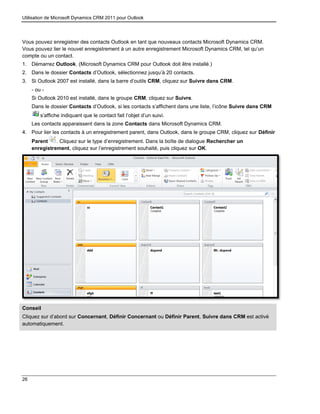 Utilisation de Microsoft Dynamics CRM 2011 pour Outlook
26
Vous pouvez enregistrer des contacts Outlook en tant que nouveaux contacts Microsoft Dynamics CRM.
Vous pouvez lier le nouvel enregistrement à un autre enregistrement Microsoft Dynamics CRM, tel qu’un
compte ou un contact.
1. Démarrez Outlook. (Microsoft Dynamics CRM pour Outlook doit être installé.)
2. Dans le dossier Contacts d’Outlook, sélectionnez jusqu’à 20 contacts.
3. Si Outlook 2007 est installé, dans la barre d’outils CRM, cliquez sur Suivre dans CRM.
- ou -
Si Outlook 2010 est installé, dans le groupe CRM, cliquez sur Suivre.
Dans le dossier Contacts d’Outlook, si les contacts s’affichent dans une liste, l’icône Suivre dans CRM
s’affiche indiquant que le contact fait l’objet d’un suivi.
Les contacts apparaissent dans la zone Contacts dans Microsoft Dynamics CRM.
4. Pour lier les contacts à un enregistrement parent, dans Outlook, dans le groupe CRM, cliquez sur Définir
Parent . Cliquez sur le type d’enregistrement. Dans la boîte de dialogue Rechercher un
enregistrement, cliquez sur l’enregistrement souhaité, puis cliquez sur OK.
Conseil
Cliquez sur d’abord sur Concernant, Définir Concernant ou Définir Parent, Suivre dans CRM est activé
automatiquement.
 