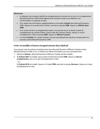 Utilisation de Microsoft Dynamics CRM 2011 pour Outlook
27
Remarques
 La détection des doublons identifie les enregistrements en double lors du suivi d’un enregistrement.
Microsoft Dynamics CRM vérifie également les doublons lorsque vous effectuez une
synchronisation ou repassez en ligne.
 Pour ajouter des informations supplémentaires au formulaire Contact dans Microsoft Dynamics
CRM, cliquez sur le contact dans Outlook, puis dans le groupe CRM, cliquez sur Afficher dans
CRM.
 Si le contact est lié à un enregistrement parent, vous pouvez ouvrir ce dernier à partir de
l’enregistrement de contact Outlook. Dans la liste des contacts Outlook, cliquez ou ouvrez
l’enregistrement. Dans le groupe CRM, cliquez sur Afficher le parent.
 Le champ Société d’un contact Outlook n’est pas automatiquement ajouté au compte parent du
nouveau contact Microsoft Dynamics CRM.
Créer ou modifier d’autres enregistrements dans Outlook
Vous pouvez créer les mêmes enregistrements dans Microsoft Dynamics CRM pour Outlook et dans
Microsoft Dynamics CRM, et ce, en utilisant les mêmes formulaires que vous connaissez bien.
1. Démarrez Outlook. (Microsoft Dynamics CRM pour Outlook doit être installé.)
2. Si Outlook 2007 est installé, dans la barre d’outils barre d’outils CRM, cliquez sur Nouvel
enregistrement, puis sur le type d’enregistrement à créer.
- ou -
Si Outlook 2010 est installé, cliquez sur l’onglet CRM, puis dans le groupe Nouveau, cliquez sur le type
d’enregistrement à créer.
 