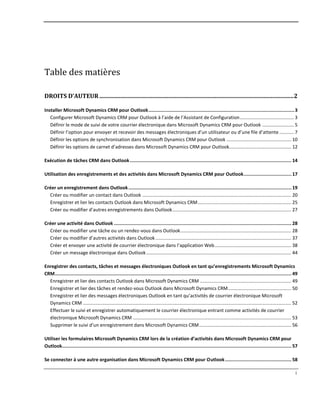 i
Table des matières
DROITS D’AUTEUR .................................................................................................................................2
Installer Microsoft Dynamics CRM pour Outlook.....................................................................................................3
Configurer Microsoft Dynamics CRM pour Outlook à l’aide de l’Assistant de Configuration......................................... 3
Définir le mode de suivi de votre courrier électronique dans Microsoft Dynamics CRM pour Outlook ........................ 5
Définir l’option pour envoyer et recevoir des messages électroniques d’un utilisateur ou d’une file d’attente ........... 7
Définir les options de synchronisation dans Microsoft Dynamics CRM pour Outlook ................................................. 10
Définir les options de carnet d’adresses dans Microsoft Dynamics CRM pour Outlook............................................... 12
Exécution de tâches CRM dans Outlook................................................................................................................ 14
Utilisation des enregistrements et des activités dans Microsoft Dynamics CRM pour Outlook................................. 17
Créer un enregistrement dans Outlook................................................................................................................. 19
Créer ou modifier un contact dans Outlook ................................................................................................................. 20
Enregistrer et lier les contacts Outlook dans Microsoft Dynamics CRM....................................................................... 25
Créer ou modifier d’autres enregistrements dans Outlook.......................................................................................... 27
Créer une activité dans Outlook ........................................................................................................................... 28
Créer ou modifier une tâche ou un rendez-vous dans Outlook.................................................................................... 28
Créer ou modifier d’autres activités dans Outlook....................................................................................................... 37
Créer et envoyer une activité de courrier électronique dans l’application Web.......................................................... 38
Créer un message électronique dans Outlook.............................................................................................................. 44
Enregistrer des contacts, tâches et messages électroniques Outlook en tant qu’enregistrements Microsoft Dynamics
CRM.................................................................................................................................................................... 49
Enregistrer et lier des contacts Outlook dans Microsoft Dynamics CRM ..................................................................... 49
Enregistrer et lier des tâches et rendez-vous Outlook dans Microsoft Dynamics CRM................................................ 50
Enregistrer et lier des messages électroniques Outlook en tant qu’activités de courrier électronique Microsoft
Dynamics CRM .............................................................................................................................................................. 52
Effectuer le suivi et enregistrer automatiquement le courrier électronique entrant comme activités de courrier
électronique Microsoft Dynamics CRM ........................................................................................................................ 53
Supprimer le suivi d’un enregistrement dans Microsoft Dynamics CRM...................................................................... 56
Utiliser les formulaires Microsoft Dynamics CRM lors de la création d’activités dans Microsoft Dynamics CRM pour
Outlook............................................................................................................................................................... 57
Se connecter à une autre organisation dans Microsoft Dynamics CRM pour Outlook.............................................. 58
 