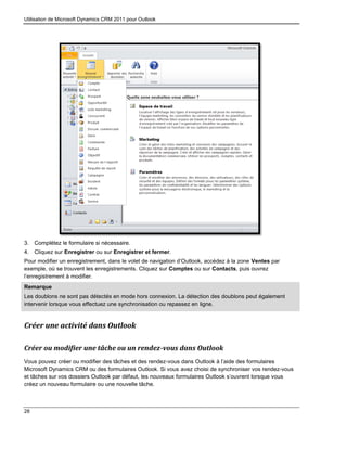 Utilisation de Microsoft Dynamics CRM 2011 pour Outlook
28
3. Complétez le formulaire si nécessaire.
4. Cliquez sur Enregistrer ou sur Enregistrer et fermer.
Pour modifier un enregistrement, dans le volet de navigation d’Outlook, accédez à la zone Ventes par
exemple, où se trouvent les enregistrements. Cliquez sur Comptes ou sur Contacts, puis ouvrez
l’enregistrement à modifier.
Remarque
Les doublons ne sont pas détectés en mode hors connexion. La détection des doublons peut également
intervenir lorsque vous effectuez une synchronisation ou repassez en ligne.
Créer une activité dans Outlook
Créer ou modifier une tâche ou un rendez-vous dans Outlook
Vous pouvez créer ou modifier des tâches et des rendez-vous dans Outlook à l’aide des formulaires
Microsoft Dynamics CRM ou des formulaires Outlook. Si vous avez choisi de synchroniser vos rendez-vous
et tâches sur vos dossiers Outlook par défaut, les nouveaux formulaires Outlook s’ouvrent lorsque vous
créez un nouveau formulaire ou une nouvelle tâche.
 