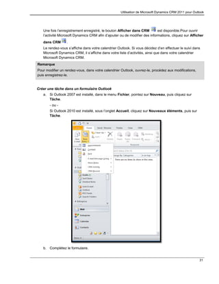 Utilisation de Microsoft Dynamics CRM 2011 pour Outlook
31
Une fois l’enregistrement enregistré, le bouton Afficher dans CRM est disponible.Pour ouvrir
l’activité Microsoft Dynamics CRM afin d’ajouter ou de modifier des informations, cliquez sur Afficher
dans CRM .
Le rendez-vous s’affiche dans votre calendrier Outlook. Si vous décidez d’en effectuer le suivi dans
Microsoft Dynamics CRM, il s’affiche dans votre liste d’activités, ainsi que dans votre calendrier
Microsoft Dynamics CRM.
Remarque
Pour modifier un rendez-vous, dans votre calendrier Outlook, ouvrez-le, procédez aux modifications,
puis enregistrez-le.
Créer une tâche dans un formulaire Outlook
a. Si Outlook 2007 est installé, dans le menu Fichier, pointez sur Nouveau, puis cliquez sur
Tâche.
- ou -
Si Outlook 2010 est installé, sous l’onglet Accueil, cliquez sur Nouveaux éléments, puis sur
Tâche.
b. Complétez le formulaire.
 