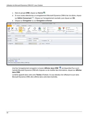 Utilisation de Microsoft Dynamics CRM 2011 pour Outlook
32
c. Dans le groupe CRM, cliquez sur Suivre .
d. Si vous voulez sélectionner un enregistrement Microsoft Dynamics CRM à lier à la tâche, cliquez
sur Définir Concernant . Cliquez sur l’enregistrement souhaité, puis cliquez sur OK.
e. Cliquez sur Enregistrer ou sur Enregistrer et fermer.
Une fois l’enregistrement enregistré, le bouton Afficher dans CRM est disponible.Pour ouvrir
l’activité Microsoft Dynamics CRM afin d’ajouter ou de modifier des informations, cliquez sur Afficher
dans CRM.
La tâche apparaît dans votre zone Tâches d’Outlook. Si vous décidez d’en effectuer le suivi dans
Microsoft Dynamics CRM, elle s’affiche dans votre liste d’activités.
 
