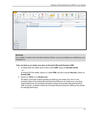 Utilisation de Microsoft Dynamics CRM 2011 pour Outlook
33
Remarque
Pour modifier une tâche, dans votre liste de tâches Outlook, ouvrez-la, procédez aux modifications, puis
enregistrez-la.
Créer une tâche ou un rendez-vous dans un formulaire Microsoft Dynamics CRM
a. Si Outlook 2007 est installé, dans la barre d’outils CRM, cliquez sur Nouvelle activité.
- ou -
Si Outlook 2010 est installé, cliquez sur l’onglet CRM, puis dans le groupe Nouveau, cliquez sur
Activité CRM.
b. Cliquez sur Tâche ou sur Rendez-vous.
Par défaut, le formulaire Outlook standard est utilisé pour les rendez-vous, donc si vous
souhaitez utiliser les formulaires Microsoft Dynamics CRM pour les rendez-vous, vous devez
d’abord sélectionner les paramètres permettant d’utiliser les formulaires Microsoft Dynamics
CRM. Au besoin, choisissez d’utiliser les formulaires Microsoft Dynamics CRM pour les activités
de message électronique.
 