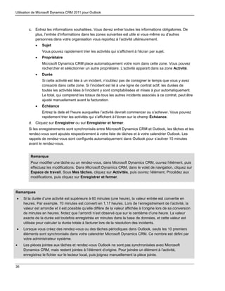 Utilisation de Microsoft Dynamics CRM 2011 pour Outlook
36
c. Entrez les informations souhaitées. Vous devez entrer toutes les informations obligatoires. De
plus, l’entrée d’informations dans les zones suivantes est utile si vous-même ou d’autres
personnes dans votre organisation vous reportez à l’activité ultérieurement.
 Sujet
Vous pouvez rapidement trier les activités qui s’affichent à l’écran par sujet.
 Propriétaire
Microsoft Dynamics CRM place automatiquement votre nom dans cette zone. Vous pouvez
rechercher et sélectionner un autre propriétaire. L’activité apparaît dans sa zone Activité.
 Durée
Si cette activité est liée à un incident, n’oubliez pas de consigner le temps que vous y avez
consacré dans cette zone. Si l’incident est lié à une ligne de contrat actif, les durées de
toutes les activités liées à l’incident y sont comptabilisées et mises à jour automatiquement.
Le total, qui comprend les totaux de tous les autres incidents associés à ce contrat, peut être
ajusté manuellement avant la facturation.
 Échéance
Entrez la date et l’heure auxquelles l’activité devrait commencer ou s’achever. Vous pouvez
rapidement trier les activités qui s’affichent à l’écran sur le champ Échéance.
d. Cliquez sur Enregistrer ou sur Enregistrer et fermer.
Si les enregistrements sont synchronisés entre Microsoft Dynamics CRM et Outlook, les tâches et les
rendez-vous sont ajoutés respectivement à votre liste de tâches et à votre calendrier Outlook. Les
rappels de rendez-vous sont configurés automatiquement dans Outlook pour s’activer 15 minutes
avant le rendez-vous.
Remarque
Pour modifier une tâche ou un rendez-vous, dans Microsoft Dynamics CRM, ouvrez l’élément, puis
effectuez les modifications. Dans Microsoft Dynamics CRM, dans le volet de navigation, cliquez sur
Espace de travail. Sous Mes tâches, cliquez sur Activités, puis ouvrez l’élément. Procédez aux
modifications, puis cliquez sur Enregistrer et fermer.
Remarques
 Si la durée d’une activité est supérieure à 60 minutes (une heure), la valeur entrée est convertie en
heures. Par exemple, 70 minutes est converti en 1,17 heures. Lors de l’enregistrement de l’activité, la
valeur est arrondie et il est possible qu’elle diffère de la valeur affichée à l’origine lors de sa conversion
de minutes en heures. Notez que l’arrondi n’est observé que sur le centième d’une heure. La valeur
exacte de la durée est toutefois enregistrée en minutes dans la base de données, et cette valeur est
utilisée pour calculer la durée totale à facturer lors de la résolution des incidents.
 Lorsque vous créez des rendez-vous ou des tâches périodiques dans Outlook, seuls les 10 premiers
éléments sont synchronisés dans votre calendrier Microsoft Dynamics CRM. Ce nombre est défini par
votre administrateur système.
 Les pièces jointes aux tâches et rendez-vous Outlook ne sont pas synchronisées avec Microsoft
Dynamics CRM, mais restent jointes à l’élément d’origine. Pour joindre un élément à l’activité,
enregistrez le fichier sur le lecteur local, puis joignez manuellement la pièce jointe.
 