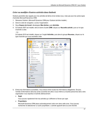 Utilisation de Microsoft Dynamics CRM 2011 pour Outlook
37
Créer ou modifier d’autres activités dans Outlook
Outlook paramètre des rappels pour les activités de tâche et de rendez-vous, mais pas pour les autres types
d’activités Microsoft Dynamics CRM.
1. Démarrez Outlook. (Microsoft Dynamics CRM pour Outlook doit être installé.)
2. Dans le volet de navigation, ouvrez l’organisation.
3. Sous Espace de travail, développez Mes tâches, puis Activités.
4. Si Outlook 2007 est installé, dans la barre d’outils CRM, cliquez sur Nouvelle activité, puis sur le type
d’activité à créer.
- ou -
Si Outlook 2010 est installé, cliquez sur l’onglet Activités, puis dans le groupe Nouveau, cliquez sur le
type d’activité que vous souhaitez créer.
5. Entrez les informations souhaitées. Vous devez entrer toutes les informations obligatoires. De plus,
l’entrée d’informations dans les zones suivantes est utile si vous-même ou d’autres personnes dans votre
organisation vous reportez à l’activité ultérieurement.
 Sujet
Vous pouvez rapidement trier les activités qui s’affichent à l’écran par sujet.
 Propriétaire
Microsoft Dynamics CRM place automatiquement votre nom dans cette zone. Vous pouvez
rechercher et sélectionner un autre propriétaire. L’activité apparaît dans sa zone Activité.
 