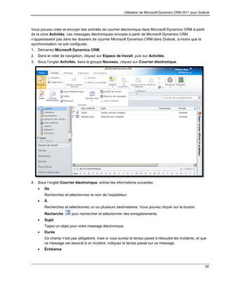 Utilisation de Microsoft Dynamics CRM 2011 pour Outlook
39
Vous pouvez créer et envoyer des activités de courrier électronique dans Microsoft Dynamics CRM à partir
de la zone Activités. Les messages électroniques envoyés à partir de Microsoft Dynamics CRM
n’apparaissent pas dans les dossiers de courrier Microsoft Dynamics CRM dans Outlook, à moins que la
synchronisation ne soit configurée.
1. Démarrez Microsoft Dynamics CRM.
2. Dans le volet de navigation, cliquez sur Espace de travail, puis sur Activités.
3. Sous l’onglet Activités, dans le groupe Nouveau, cliquez sur Courrier électronique.
4. Sous l’onglet Courrier électronique, entrez les informations suivantes :
 De
Recherchez et sélectionnez le nom de l’expéditeur.
 À
Recherchez et sélectionnez un ou plusieurs destinataires. Vous pouvez cliquer sur le bouton
Recherche pour rechercher et sélectionner des enregistrements.
 Sujet
Tapez un objet pour votre message électronique.
 Durée
Ce champ n’est pas obligatoire, mais si vous suivez le temps passé à résoudre les incidents, et que
ce message est associé à un incident, indiquez le temps passé sur ce message.
 Échéance
 