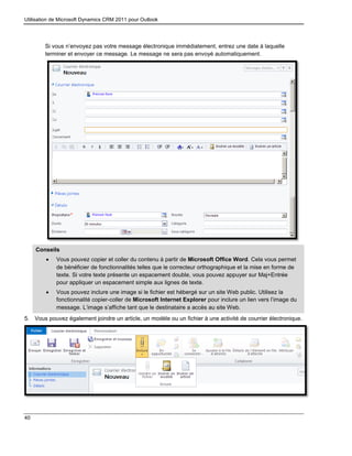 Utilisation de Microsoft Dynamics CRM 2011 pour Outlook
40
Si vous n’envoyez pas votre message électronique immédiatement, entrez une date à laquelle
terminer et envoyer ce message. Le message ne sera pas envoyé automatiquement.
Conseils
 Vous pouvez copier et coller du contenu à partir de Microsoft Office Word. Cela vous permet
de bénéficier de fonctionnalités telles que le correcteur orthographique et la mise en forme de
texte. Si votre texte présente un espacement double, vous pouvez appuyer sur Maj+Entrée
pour appliquer un espacement simple aux lignes de texte.
 Vous pouvez inclure une image si le fichier est hébergé sur un site Web public. Utilisez la
fonctionnalité copier-coller de Microsoft Internet Explorer pour inclure un lien vers l’image du
message. L’image s’affiche tant que le destinataire a accès au site Web.
5. Vous pouvez également joindre un article, un modèle ou un fichier à une activité de courrier électronique.
 