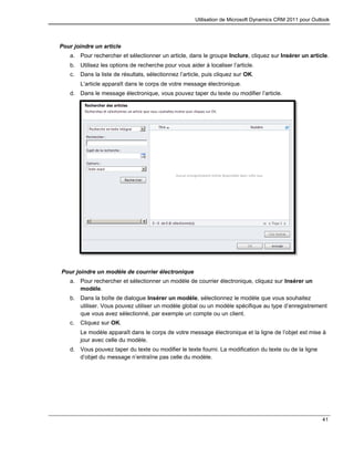 Utilisation de Microsoft Dynamics CRM 2011 pour Outlook
41
Pour joindre un article
a. Pour rechercher et sélectionner un article, dans le groupe Inclure, cliquez sur Insérer un article.
b. Utilisez les options de recherche pour vous aider à localiser l’article.
c. Dans la liste de résultats, sélectionnez l’article, puis cliquez sur OK.
L’article apparaît dans le corps de votre message électronique.
d. Dans le message électronique, vous pouvez taper du texte ou modifier l’article.
Pour joindre un modèle de courrier électronique
a. Pour rechercher et sélectionner un modèle de courrier électronique, cliquez sur Insérer un
modèle.
b. Dans la boîte de dialogue Insérer un modèle, sélectionnez le modèle que vous souhaitez
utiliser. Vous pouvez utiliser un modèle global ou un modèle spécifique au type d’enregistrement
que vous avez sélectionné, par exemple un compte ou un client.
c. Cliquez sur OK.
Le modèle apparaît dans le corps de votre message électronique et la ligne de l’objet est mise à
jour avec celle du modèle.
d. Vous pouvez taper du texte ou modifier le texte fourni. La modification du texte ou de la ligne
d’objet du message n’entraîne pas celle du modèle.
 
