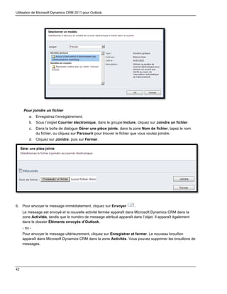 Utilisation de Microsoft Dynamics CRM 2011 pour Outlook
42
Pour joindre un fichier
a. Enregistrez l’enregistrement.
b. Sous l’onglet Courrier électronique, dans le groupe Inclure, cliquez sur Joindre un fichier.
c. Dans la boîte de dialogue Gérer une pièce jointe, dans la zone Nom de fichier, tapez le nom
du fichier, ou cliquez sur Parcourir pour trouver le fichier que vous voulez joindre.
d. Cliquez sur Joindre, puis sur Fermer.
6. Pour envoyer le message immédiatement, cliquez sur Envoyer .
Le message est envoyé et la nouvelle activité fermée apparaît dans Microsoft Dynamics CRM dans la
zone Activités, tandis que le numéro de message attribué apparaît dans l’objet. Il apparaît également
dans le dossier Éléments envoyés d’Outlook.
- ou -
Pour envoyer le message ultérieurement, cliquez sur Enregistrer et fermer. Le nouveau brouillon
apparaît dans Microsoft Dynamics CRM dans la zone Activités. Vous pouvez supprimer les brouillons de
messages.
 
