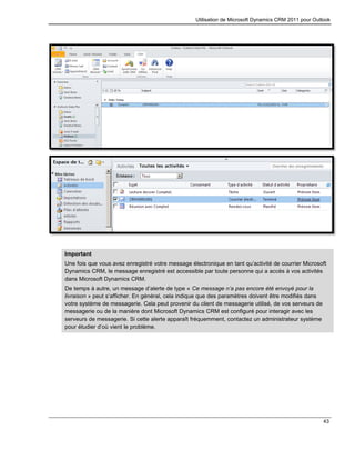 Utilisation de Microsoft Dynamics CRM 2011 pour Outlook
43
Important
Une fois que vous avez enregistré votre message électronique en tant qu’activité de courrier Microsoft
Dynamics CRM, le message enregistré est accessible par toute personne qui a accès à vos activités
dans Microsoft Dynamics CRM.
De temps à autre, un message d’alerte de type « Ce message n’a pas encore été envoyé pour la
livraison » peut s’afficher. En général, cela indique que des paramètres doivent être modifiés dans
votre système de messagerie. Cela peut provenir du client de messagerie utilisé, de vos serveurs de
messagerie ou de la manière dont Microsoft Dynamics CRM est configuré pour interagir avec les
serveurs de messagerie. Si cette alerte apparaît fréquemment, contactez un administrateur système
pour étudier d’où vient le problème.
 