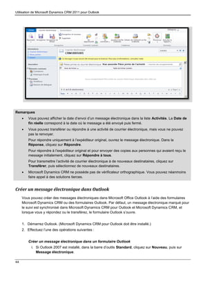 Utilisation de Microsoft Dynamics CRM 2011 pour Outlook
44
Remarques
 Vous pouvez afficher la date d’envoi d’un message électronique dans la liste Activités. La Date de
fin réelle correspond à la date où le message a été envoyé puis fermé.
 Vous pouvez transférer ou répondre à une activité de courrier électronique, mais vous ne pouvez
pas la renvoyer.
Pour répondre uniquement à l’expéditeur original, ouvrez le message électronique. Dans la
Réponse, cliquez sur Répondre.
Pour répondre à l’expéditeur original et pour envoyer des copies aux personnes qui avaient reçu le
message initialement, cliquez sur Répondre à tous.
Pour transmettre l’activité de courrier électronique à de nouveaux destinataires, cliquez sur
Transférer, puis sélectionnez de nouveaux destinataires.
 Microsoft Dynamics CRM ne possède pas de vérificateur orthographique. Vous pouvez néanmoins
faire appel à des solutions tierces.
Créer un message électronique dans Outlook
Vous pouvez créer des messages électroniques dans Microsoft Office Outlook à l’aide des formulaires
Microsoft Dynamics CRM ou des formulaires Outlook. Par défaut, un message électronique marqué pour
le suivi est synchronisé dans Microsoft Dynamics CRM pour Outlook et Microsoft Dynamics CRM, et
lorsque vous y répondez ou le transférez, le formulaire Outlook s’ouvre.
1. Démarrez Outlook. (Microsoft Dynamics CRM pour Outlook doit être installé.)
2. Effectuez l’une des opérations suivantes :
Créer un message électronique dans un formulaire Outlook
i. Si Outlook 2007 est installé, dans la barre d’outils Standard, cliquez sur Nouveau, puis sur
Message électronique.
 