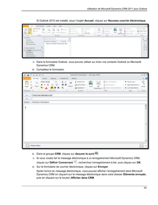 Utilisation de Microsoft Dynamics CRM 2011 pour Outlook
45
Si Outlook 2010 est installé, sous l’onglet Accueil, cliquez sur Nouveau courrier électronique.
ii. Dans le formulaire Outlook, vous pouvez utiliser au choix vos contacts Outlook ou Microsoft
Dynamics CRM.
iii. Complétez le formulaire.
iv. Dans le groupe CRM, cliquez sur Assurer le suivi .
v. Si vous voulez lier le message électronique à un enregistrement Microsoft Dynamics CRM,
cliquez sur Définir Concernant , recherchez l’enregistrement à lier, puis cliquez sur OK.
vi. Sur le formulaire de courrier électronique, cliquez sur Envoyer.
Après l’envoi du message électronique, vous pouvez afficher l’enregistrement dans Microsoft
Dynamics CRM en cliquant sur le message électronique dans votre dossier Éléments envoyés,
puis en cliquant sur le bouton Afficher dans CRM.
 