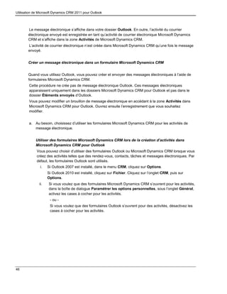 Utilisation de Microsoft Dynamics CRM 2011 pour Outlook
46
Le message électronique s’affiche dans votre dossier Outlook. En outre, l’activité du courrier
électronique envoyé est enregistrée en tant qu’activité de courrier électronique Microsoft Dynamics
CRM et s’affiche dans la zone Activités de Microsoft Dynamics CRM.
L’activité de courrier électronique n’est créée dans Microsoft Dynamics CRM qu’une fois le message
envoyé.
Créer un message électronique dans un formulaire Microsoft Dynamics CRM
Quand vous utilisez Outlook, vous pouvez créer et envoyer des messages électroniques à l’aide de
formulaires Microsoft Dynamics CRM.
Cette procédure ne crée pas de message électronique Outlook. Ces messages électroniques
apparaissent uniquement dans les dossiers Microsoft Dynamics CRM pour Outlook et pas dans le
dossier Éléments envoyés d’Outlook.
Vous pouvez modifier un brouillon de message électronique en accédant à la zone Activités dans
Microsoft Dynamics CRM pour Outlook. Ouvrez ensuite l’enregistrement que vous souhaitez
modifier.
a. Au besoin, choisissez d’utiliser les formulaires Microsoft Dynamics CRM pour les activités de
message électronique.
Utiliser des formulaires Microsoft Dynamics CRM lors de la création d’activités dans
Microsoft Dynamics CRM pour Outlook
Vous pouvez choisir d’utiliser des formulaires Outlook ou Microsoft Dynamics CRM lorsque vous
créez des activités telles que des rendez-vous, contacts, tâches et messages électroniques. Par
défaut, les formulaires Outlook sont utilisés.
i. Si Outlook 2007 est installé, dans le menu CRM, cliquez sur Options.
Si Outlook 2010 est installé, cliquez sur Fichier. Cliquez sur l’onglet CRM, puis sur
Options.
ii. Si vous voulez que des formulaires Microsoft Dynamics CRM s’ouvrent pour les activités,
dans la boîte de dialogue Paramétrer les options personnelles, sous l’onglet Général,
activez les cases à cocher pour les activités.
- ou -
Si vous voulez que des formulaires Outlook s’ouvrent pour des activités, désactivez les
cases à cocher pour les activités.
 