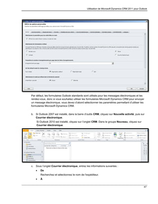 Utilisation de Microsoft Dynamics CRM 2011 pour Outlook
47
Par défaut, les formulaires Outlook standards sont utilisés pour les messages électroniques et les
rendez-vous, donc si vous souhaitez utiliser les formulaires Microsoft Dynamics CRM pour envoyer
un message électronique, vous devez d’abord sélectionner les paramètres permettant d’utiliser les
formulaires Microsoft Dynamics CRM.
b. Si Outlook 2007 est installé, dans la barre d’outils CRM, cliquez sur Nouvelle activité, puis sur
Courrier électronique.
Si Outlook 2010 est installé, cliquez sur l’onglet CRM. Dans le groupe Nouveau, cliquez sur
Courrier électronique.
c. Sous l’onglet Courrier électronique, entrez les informations suivantes :
 De
Recherchez et sélectionnez le nom de l’expéditeur.
 À
 