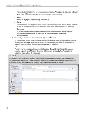 Utilisation de Microsoft Dynamics CRM 2011 pour Outlook
48
Recherchez et sélectionnez un ou plusieurs destinataires. Vous pouvez cliquer sur le bouton
Recherche pour rechercher et sélectionner des enregistrements.
 Sujet
Tapez un objet pour votre message électronique.
 Durée
Ce champ n’est pas obligatoire, mais si vous suivez le temps passé à résoudre les incidents,
et que ce message est associé à un incident, indiquez le temps passé sur ce message.
 Échéance
Si vous n’envoyez pas votre message électronique immédiatement, entrez une date à
laquelle terminer et envoyer ce message. Le message ne sera pas envoyé
automatiquement.
d. Pour envoyer le message immédiatement, cliquez sur Envoyer.
Le message est envoyé et la nouvelle activité fermée apparaît dans Microsoft Dynamics CRM
dans la zone Activités, tandis que le numéro de message attribué apparaît dans l’objet. Il
apparaît également dans le dossier Éléments envoyés d’Outlook.
- ou -
Pour envoyer le message ultérieurement, cliquez sur Enregistrer et fermer. Le nouveau
brouillon apparaît dans Microsoft Dynamics CRM dans la zone Activités. Vous pouvez
supprimer les brouillons de messages.
Important
3. En mode hors connexion, les messages électroniques ne sont pas envoyés tant que n’êtes pas de
nouveau en ligne. L’état reste Fermé. Vous pouvez afficher une liste des messages électroniques non
envoyés de la liste Activités dans la vue Mes courriers électroniques en attente.
4.
 