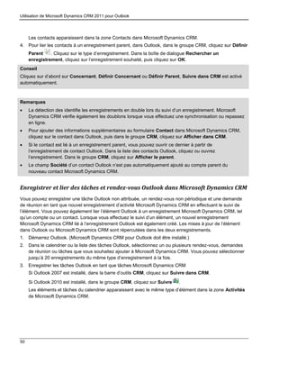 Utilisation de Microsoft Dynamics CRM 2011 pour Outlook
50
Les contacts apparaissent dans la zone Contacts dans Microsoft Dynamics CRM.
4. Pour lier les contacts à un enregistrement parent, dans Outlook, dans le groupe CRM, cliquez sur Définir
Parent . Cliquez sur le type d’enregistrement. Dans la boîte de dialogue Rechercher un
enregistrement, cliquez sur l’enregistrement souhaité, puis cliquez sur OK.
Conseil
Cliquez sur d’abord sur Concernant, Définir Concernant ou Définir Parent, Suivre dans CRM est activé
automatiquement.
Remarques
 La détection des identifie les enregistrements en double lors du suivi d’un enregistrement. Microsoft
Dynamics CRM vérifie également les doublons lorsque vous effectuez une synchronisation ou repassez
en ligne.
 Pour ajouter des informations supplémentaires au formulaire Contact dans Microsoft Dynamics CRM,
cliquez sur le contact dans Outlook, puis dans le groupe CRM, cliquez sur Afficher dans CRM.
 Si le contact est lié à un enregistrement parent, vous pouvez ouvrir ce dernier à partir de
l’enregistrement de contact Outlook. Dans la liste des contacts Outlook, cliquez ou ouvrez
l’enregistrement. Dans le groupe CRM, cliquez sur Afficher le parent.
 Le champ Société d’un contact Outlook n’est pas automatiquement ajouté au compte parent du
nouveau contact Microsoft Dynamics CRM.
Enregistrer et lier des tâches et rendez-vous Outlook dans Microsoft Dynamics CRM
Vous pouvez enregistrer une tâche Outlook non attribuée, un rendez-vous non périodique et une demande
de réunion en tant que nouvel enregistrement d’activité Microsoft Dynamics CRM en effectuant le suivi de
l’élément. Vous pouvez également lier l’élément Outlook à un enregistrement Microsoft Dynamics CRM, tel
qu’un compte ou un contact. Lorsque vous effectuez le suivi d’un élément, un nouvel enregistrement
Microsoft Dynamics CRM lié à l’enregistrement Outlook est également créé. Les mises à jour de l’élément
dans Outlook ou Microsoft Dynamics CRM sont répercutées dans les deux enregistrements.
1. Démarrez Outlook. (Microsoft Dynamics CRM pour Outlook doit être installé.)
2. Dans le calendrier ou la liste des tâches Outlook, sélectionnez un ou plusieurs rendez-vous, demandes
de réunion ou tâches que vous souhaitez ajouter à Microsoft Dynamics CRM. Vous pouvez sélectionner
jusqu’à 20 enregistrements du même type d’enregistrement à la fois.
3. Enregistrer les tâches Outlook en tant que tâches Microsoft Dynamics CRM
Si Outlook 2007 est installé, dans la barre d’outils CRM, cliquez sur Suivre dans CRM.
Si Outlook 2010 est installé, dans le groupe CRM, cliquez sur Suivre .
Les éléments et tâches du calendrier apparaissent avec le même type d’élément dans la zone Activités
de Microsoft Dynamics CRM.
 