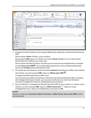 Utilisation de Microsoft Dynamics CRM 2011 pour Outlook
51
4. Enregistrer les tâches Outlook en tant qu’appels téléphoniques, télécopies ou lettres Microsoft Dynamics
CRM
Dans le dossier Tâches d’Outlook, ouvrez une tâche.
Dans le groupe CRM, cliquez sur la flèche sur le bouton Assurer le suivi, puis sur le type d’activité
Microsoft Dynamics CRM que vous voulez créer.
Dans le dossier des tâches d’Outlook, les icônes qui se trouvent près des enregistrements se changent
en icône Suivre dans CRM . De nouvelles tâches apparaissent en tant qu’activités sélectionnées
dans la zone Activités de Microsoft Dynamics CRM.
5. Pour ajouter des informations au nouveau formulaire Activité Microsoft Dynamics CRM, ouvrez l’élément
dans Outlook, puis dans le groupe CRM, cliquez sur Afficher dans CRM .
L’enregistrement Microsoft Dynamics CRM s’ouvre.
Vous ne pouvez pas modifier une activité qui a été fermée dans Microsoft Dynamics CRM, à l’exception
des messages électroniques envoyés, que vous pouvez mettre à jour au moyen des informations
concernant l’enregistrement auquel le message électronique est associé.
6. Pour lier l’élément à un enregistrement Microsoft Dynamics CRM, tel qu’un compte ou un contact, ouvrez
l’élément, puis dans le groupe CRM, cliquez sur Définir Concernant . Cliquez sur le type
d’enregistrement voulu, cliquez sur l’enregistrement, puis cliquez sur OK.
Conseil
Cliquez sur d’abord sur Concernant, Définir Concernant ou Définir Parent, Suivre dans CRM est activé
automatiquement.
 