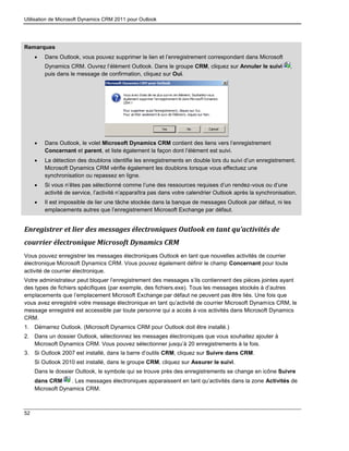 Utilisation de Microsoft Dynamics CRM 2011 pour Outlook
52
Remarques
 Dans Outlook, vous pouvez supprimer le lien et l’enregistrement correspondant dans Microsoft
Dynamics CRM. Ouvrez l’élément Outlook. Dans le groupe CRM, cliquez sur Annuler le suivi ,
puis dans le message de confirmation, cliquez sur Oui.
 Dans Outlook, le volet Microsoft Dynamics CRM contient des liens vers l’enregistrement
Concernant et parent, et liste également la façon dont l’élément est suivi.
 La détection des doublons identifie les enregistrements en double lors du suivi d’un enregistrement.
Microsoft Dynamics CRM vérifie également les doublons lorsque vous effectuez une
synchronisation ou repassez en ligne.
 Si vous n’êtes pas sélectionné comme l’une des ressources requises d’un rendez-vous ou d’une
activité de service, l’activité n’apparaîtra pas dans votre calendrier Outlook après la synchronisation.
 Il est impossible de lier une tâche stockée dans la banque de messages Outlook par défaut, ni les
emplacements autres que l’enregistrement Microsoft Exchange par défaut.
Enregistrer et lier des messages électroniques Outlook en tant qu’activités de
courrier électronique Microsoft Dynamics CRM
Vous pouvez enregistrer les messages électroniques Outlook en tant que nouvelles activités de courrier
électronique Microsoft Dynamics CRM. Vous pouvez également définir le champ Concernant pour toute
activité de courrier électronique.
Votre administrateur peut bloquer l’enregistrement des messages s’ils contiennent des pièces jointes ayant
des types de fichiers spécifiques (par exemple, des fichiers.exe). Tous les messages stockés à d’autres
emplacements que l’emplacement Microsoft Exchange par défaut ne peuvent pas être liés. Une fois que
vous avez enregistré votre message électronique en tant qu’activité de courrier Microsoft Dynamics CRM, le
message enregistré est accessible par toute personne qui a accès à vos activités dans Microsoft Dynamics
CRM.
1. Démarrez Outlook. (Microsoft Dynamics CRM pour Outlook doit être installé.)
2. Dans un dossier Outlook, sélectionnez les messages électroniques que vous souhaitez ajouter à
Microsoft Dynamics CRM. Vous pouvez sélectionner jusqu’à 20 enregistrements à la fois.
3. Si Outlook 2007 est installé, dans la barre d’outils CRM, cliquez sur Suivre dans CRM.
Si Outlook 2010 est installé, dans le groupe CRM, cliquez sur Assurer le suivi.
Dans le dossier Outlook, le symbole qui se trouve près des enregistrements se change en icône Suivre
dans CRM . Les messages électroniques apparaissent en tant qu’activités dans la zone Activités de
Microsoft Dynamics CRM.
 