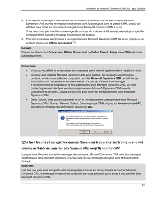 Utilisation de Microsoft Dynamics CRM 2011 pour Outlook
53
4. Pour ajouter davantage d’informations au formulaire d’activité de courrier électronique Microsoft
Dynamics CRM, ouvrez le message électronique dans Outlook, puis dans le groupe CRM, cliquez sur
Afficher dans CRM. Le formulaire d’enregistrement Microsoft Dynamics CRM s’ouvre.
Vous ne pouvez pas modifier un message électronique si ce dernier a été envoyé, excepté pour spécifier
l’enregistrement auquel le message électronique est associé.
5. Pour lier le message électronique à un enregistrement Microsoft Dynamics CRM, tel qu’un compte ou un
contact, cliquez sur Définir Concernant .
Conseil
Cliquez sur d’abord sur Concernant, Définir Concernant ou Définir Parent, Suivre dans CRM est activé
automatiquement.
Remarques
 Vous pouvez définir si les réponses aux messages suivis doivent également faire l’objet d’un suivi.
 Lorsque vous installez Microsoft Dynamics CRM pour Outlook, les messages électroniques,
contacts, rendez-vous et tâches comportent un volet Microsoft Dynamics CRM qui affiche des
informations sur l’expéditeur et les destinataires. L’icône qui s’affiche montre le type
d’enregistrement de l’expéditeur et des destinataires dans Microsoft Dynamics CRM. Le volet
contient également des liens vers les enregistrements Microsoft Dynamics CRM parents,
Concernant et associés. Cliquez sur les liens pour ouvrir les enregistrements dans Microsoft
Dynamics CRM.
 Dans Outlook, vous pouvez supprimer le lien et l’enregistrement correspondant dans Microsoft
Dynamics CRM. Ouvrez l’élément Outlook. Dans le groupe CRM, cliquez sur Annuler le suivi ,
puis dans le message de confirmation, cliquez sur Oui.
Effectuer le suivi et enregistrer automatiquement le courrier électronique entrant
comme activités de courrier électronique Microsoft Dynamics CRM
Lorsque vous effectuez le suivi de messages électroniques, Microsoft Dynamics CRM crée des messages
électroniques dans Microsoft Dynamics CRM qui sont liés aux messages d’origine dans Microsoft Office
Outlook.
Important
Une fois que vous avez enregistré votre message électronique en tant qu’activité de courrier Microsoft
Dynamics CRM, le message enregistré est accessible par toute personne qui a accès à vos activités dans
Microsoft Dynamics CRM.
 